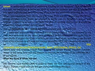 Ismael is really badly needed of additional funding for his Research , due to disaster
last year, his workshop & house has been hit badly by typhoon last year & he need to
buy again sophisticated test instrument & parts for the continuity of his R & D.
What I am requesting from you is not that much P100 will do, or just buy the Ismael
Energy Pendant/Aviso Water for yourself & family use. by doing this you as well
helping ..supporting Ismael to complete his goal of running Electric car & powering
appliances house without outside power source.
You call (632)285.06.58 | +63916 339 7311 to verify your oder with him
He is quite well known in the Alternative Energy environment & he was featured as TV
news & as well news on the latest issue of FRANCE NEXUS MAGAZINE Mar-April 2012 &
next month of August the Team of NEXUS will visit Ismael on his workshop to get the full
story of his invention & will issue this coming November 2012. You can get some details of
his invention on this link http
://peswiki.com/energy/Directory:Ismael_Aviso_Self-Charging_Electric_Car
Please help and support Ismael from buying his Ismael Energy Pendant / Avsiso
Water at the same time you will support to remove the bandage of OIL DEPENDENCY
of our planet.
What We Need & What You Get
We need to raise P20MILLION in order to make the first commercial version of the
device. Donate P1000 and you will get one Ismael Energy Pendant.
 