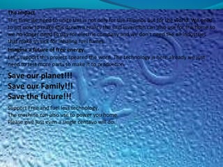 The Impact
This time we need to unite this is not only for the Filipinos but for the world. We need
to act now to make this dream a reality the said invention can also use for the home so
we no longer need to pay for electric company and we don't need the oil industries
that make us sick for inhaling fuel fumes.
Imagine a future of free energy.
Let's support this project speared the word. The technology is here already we just
need to test more parts to make it to production.
Save our planet!!!
Save our Family!!!
Save the future!!!
Support Free and fuel less technology.
The machine can also use to power you home.
Please give just even a single centavo will do.
 