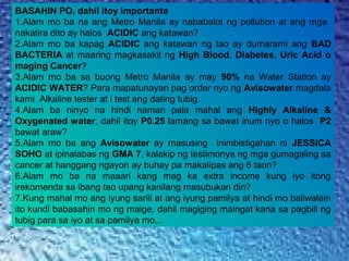 BASAHIN PO, dahil itoy importante
1.Alam mo ba na ang Metro Manila ay nababalot ng pollution at ang mga
nakatira dito ay halos ACIDIC ang katawan?
2.Alam mo ba kapag ACIDIC ang katawan ng tao ay dumarami ang BAD
BACTERIA at maaring magkasakit ng High Blood, Diabetes, Uric Acid o
maging Cancer?
3.Alam mo ba sa buong Metro Manila ay may 90% na Water Station ay
ACIDIC WATER? Para mapatunayan pag order nyo ng Avisowater magdala
kami Alkaline tester at i test ang dating tubig.
4.Alam ba ninyo na hindi naman pala mahal ang Highly Alkaline &
Oxygenated water, dahil itoy P0.25 lamang sa bawat inum nyo o halos P2
bawat araw?
5.Alam mo ba ang Avisowater ay masusing inimbistigahan ni JESSICA
SOHO at ipinalabas ng GMA 7, kalakip ng testimonya ng mga gumagaling sa
cancer at hanggang ngayon ay buhay pa makalipas ang 6 taon?
6.Alam mo ba na maaari kang mag ka extra income kung iyo itong
irekomenda sa ibang tao upang kanilang masubukan din?
7.Kung mahal mo ang iyung sarili at ang iyung pamilya at hindi mo baliwalain
ito kundi babasahin mo ng maige, dahil magiging maingat kana sa pagbili ng
tubig para sa iyo at sa pamilya mo...
 
