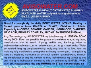 GO
O
D
NEW
S
in
2013 AVISOWATER IS HIGHLY OXYGENATED & HIGHLY
ALKALINED WATER na Ipinakita ang bisa nito sa
GMA 7, JESSICA SOHO.
Good for everybody for daily BODY WATER INTAKE. Healthy or
Sicked person from KING’S or SLAVE, Children to Adults,
Especially to OBESE, DENGUE, CANCER, HIGHBLOOD, DIABETES,
URIC ACID, PRIMARY COMPLEX, MYOMA, DYSMENORRHEA etc.
Ang Technology ng AVISOWATER ay ipinaliwanag ni JESSICA SOHO
noong 2008. Doon ay ipinakita kung paano lumalakas kaagad ng taong
nakakainum nito at maari ninyong makita ang kanilang video sa
web:www.ismaelwater.com or avisowater.com. Ang Ismael Aviso Water
ay katulad lang ng pangkaraniwang tubig ang lasa at sa loob taon na
mula ng ito’y madiskubre ay napakarami nang natulongan, na ang iba ay
naka schedule ng ma-operahan ay hindi natuloy ng sinubukang uminom
ng ismaelwater at ang iba naman na may maintenance ng gamot ay unti
unti nilang na babawasan simula ng sila ay uminum ng ISMAEL AVISO
WATER. Napapalakas nito ang IMMUNE SYSTEM, nakakatulong sa
 