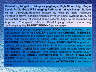 Katulad ng hingalin o hirap sa paghinga, High Blood, High Sugar
Level, Acidic Body U.T.I. maging Asthma at nakapa husay nito lalo
na sa DENGUE...Bagamat ngayon ay wala pa itong Approved
therapuetic claims, dahil hinihingan si Inventor Ismael Aviso ng BFAD ng
substantial number of Verified Cured patients, bago ito ma issuehan ng
Approved Therapeutic claims. Kasalukuyang iniipon muna ang
testimonya ay itoy PATENT PENDING pa sa ngayon.
•Marami ng kasong nagpapa yearly BODY regular check-up, pero
nagkakaroon pa rin ng CANCER o ibang mga CHRONIC DISEASES.
Many expert believed the bacteria now a days are more aggressive than
before. Ang bituka natin ay parang water tank na nilulumot at BAD
BACTERIA BREEDING GROUND, kapag ACIDIC WATER ang iniinum
nakapa bilis ang pagdami nito within 3 months, na kayang mag create
ng CHRONIC DISEASES at kahit CANCER., Lalo na kung isang taon
ang pagitan ng CHECK-UP. Ang pinaka mabisang murang BODY
CLEANSING ay HIGHLY OXYGENATED & HIGHLY ALKALINED
WATER. Endoscopy check up will show big CLEANSING difference
inside the stomach Before & after drinking AVISOWATER in less than a
month.
 