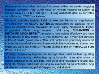 •Mapapansin ninyo after drinking Avisowater within two weeks magiging
madalas dumighay. Ang DUMI ninyo ay minsan mabaho na Maitim at
minsan kulay GREEN at IHI ng IHI. Huwag mabahala dahil ay senyales
na nililinis ang TOXIC sa katawan.
•Sa taong madaling tumaba, kahit nag exercise, lalo na sa mga babae.
Ang pag inum ng ACIDIC WATER ay nakakabilis ng pagtaba, ito ay
base sa scientific facts. Maiwasan ito kung Highly Alkalined & Highly
Oxygenated Water ang iinumin, dahil may CLEANSING o
DETOXIFICATION EFFECT. In order to lose weight effectively you have
to be mindful of how much ACID you consume...So, if your diet consists
of lots of meats, grains, tea, coffee, soft drinks and, your body needs fat
in order to stay alive! You won’t lose weight like you want no matter how
much you work out! From Dr. Young, author of the pH “MIRACLE FOR
WEIGHT LOSS.”
•Primary complex ay laganap na sa mga bata, dahil sa taas ng ating
polusyon na maaring nalalanghap ng nagbubuntis na ina at lumalala pa
kapag ipinanganak na ang bata. Anti-biotic ang kadalasang reseta dito.
Hindi ito mabuti, dahil bata pa lang ay exposed na sa anti-biotic. Ang
alkaline na mataas ang pH at Oxygen ang nakakabuti.
 