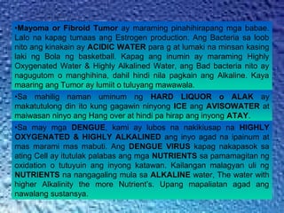 •Mayoma or Fibroid Tumor ay maraming pinahihirapang mga babae.
Lalo na kapag tumaas ang Estrogen production. Ang Bacteria sa loob
nito ang kinakain ay ACIDIC WATER para g at lumaki na minsan kasing
laki ng Bola ng basketball. Kapag ang inumin ay maraming Highly
Oxygenated Water & Highly Alkalined Water, ang Bad bacteria nito ay
nagugutom o manghihina, dahil hindi nila pagkain ang Alkaline. Kaya
maaring ang Tumor ay lumiit o tuluyang mawawala.
•Sa mahilig naman uminum ng HARD LIQUOR o ALAK ay
makatutulong din ito kung gagawin ninyong ICE ang AVISOWATER at
maiwasan ninyo ang Hang over at hindi pa hirap ang inyong ATAY.
•Sa may mga DENGUE, kami ay lubos na nakikiusap na HIGHLY
OXYGENATED & HIGHLY ALKALINED ang inyo agad na ipainum at
mas marami mas mabuti. Ang DENGUE VIRUS kapag nakapasok sa
ating Cell ay itutulak palabas ang mga NUTRIENTS sa pamamagitan ng
oxidation o tutuyuin ang inyong katawan. Kailangan malagyan uli ng
NUTRIENTS na nangagaling mula sa ALKALINE water, The water with
higher Alkalinity the more Nutrient’s. Upang mapaliatan agad ang
nawalang sustansya.
 