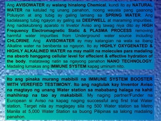 Ang AVISOWATER ay walang hinalong Chemical, kundi ito ay NATURAL
WATER na katulad ng unang panahon, noong wayala pang gaanong
Polusyon at ang tubig ay galing lamang sa SPRING WATER. Ang
kadalasang tubig ngayon ay galing sa DEEPWELL at maraming impurities.
Ang nadiskubreng aparato ni Invetor Aviso ang tawag niya dito ay HIGH
Frequency Electromagnetic Static & PLASMA PROCESS removing
harmful water impurities from Underground water source including
CHLORINE. Ang AVISOWATER ay may katangian na wala sa ibang
Alkaline water na benibenta sa ngayon. Ito ay HIGHLY OXYGENATED &
HIGHLY ALKALINED WATER na may maliit na molecules para madaling
ma absorb hanggang cellular level for effecient & effective hydration of
the body. matatawag natin sa ngayong panahon NANO TECHNOLOGY.
Madaling lumakas ang IMMUNE SYSTEM kapag uminum nito.
Ito ang pinaka murang mabibili na IMMUNE SYSTEM BOOSTER
WITH VEREFIED TESTIMONY. Ito ang nagtulak kay Inventor Aviso
na magtayo ng unang Water station sa mababang halaga na kahit
mahihirap na tao ay makabibili. My naging partner/Funder na
European si Aviso na kapag naging successful ang first trial Water
station, Target nila ay maglagay sila ng 500 Water station sa Metro
Manila at 5,000 Water Station sa buong Pilipinas sa lalong madaling
panahon.
 