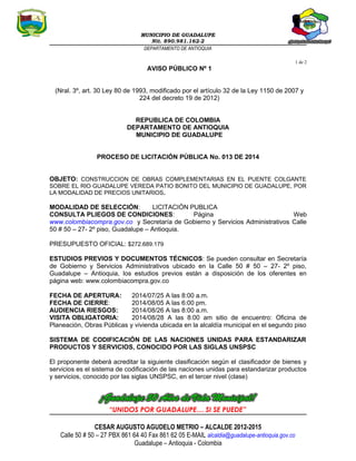 MUNICIPIO DE GUADALUPE
Nit. 890.981.162-2
DEPARTAMENTO DE ANTIOQUIA
1 de 2
AVISO PÚBLICO Nº 1
(Nral. 3º, art. 30 Ley 80 de 1993, modificado por el artículo 32 de la Ley 1150 de 2007 y
224 del decreto 19 de 2012)
REPUBLICA DE COLOMBIA
DEPARTAMENTO DE ANTIOQUIA
MUNICIPIO DE GUADALUPE
PROCESO DE LICITACIÓN PÚBLICA No. 013 DE 2014
OBJETO: CONSTRUCCION DE OBRAS COMPLEMENTARIAS EN EL PUENTE COLGANTE
SOBRE EL RIO GUADALUPE VEREDA PATIO BONITO DEL MUNICIPIO DE GUADALUPE, POR
LA MODALIDAD DE PRECIOS UNITARIOS.
MODALIDAD DE SELECCIÓN: LICITACIÓN PUBLICA
CONSULTA PLIEGOS DE CONDICIONES: Página Web
www.colombiacompra.gov.co y Secretaría de Gobierno y Servicios Administrativos Calle
50 # 50 – 27- 2º piso, Guadalupe – Antioquia.
PRESUPUESTO OFICIAL: $272.689.179
ESTUDIOS PREVIOS Y DOCUMENTOS TÉCNICOS: Se pueden consultar en Secretaría
de Gobierno y Servicios Administrativos ubicado en la Calle 50 # 50 – 27- 2º piso,
Guadalupe – Antioquia, los estudios previos están a disposición de los oferentes en
página web: www.colombiacompra.gov.co
FECHA DE APERTURA: 2014/07/25 A las 8:00 a.m.
FECHA DE CIERRE: 2014/08/05 A las 6:00 pm.
AUDIENCIA RIESGOS: 2014/08/26 A las 8:00 a.m.
VISITA OBLIGATORIA: 2014/08/28 A las 8:00 am sitio de encuentro: Oficina de
Planeación, Obras Públicas y vivienda ubicada en la alcaldía municipal en el segundo piso
SISTEMA DE CODIFICACIÓN DE LAS NACIONES UNIDAS PARA ESTANDARIZAR
PRODUCTOS Y SERVICIOS, CONOCIDO POR LAS SIGLAS UNSPSC
El proponente deberá acreditar la siguiente clasificación según el clasificador de bienes y
servicios es el sistema de codificación de las naciones unidas para estandarizar productos
y servicios, conocido por las siglas UNSPSC, en el tercer nivel (clase)
“UNIDOS POR GUADALUPE… SI SE PUEDE”
CESAR AUGUSTO AGUDELO METRIO – ALCALDE 2012-2015
Calle 50 # 50 – 27 PBX 861 64 40 Fax 861 62 05 E-MAIL alcaldia@guadalupe-antioquia.gov.co
Guadalupe – Antioquia - Colombia
 