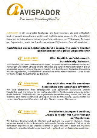 AVISPADOR
aber nicht das, was Sie von einem
klassischen Beratungshaus erwarten.
Wir sind Bestandteil ihrer strategischen und operativen Aktivitäten unserer
Mandanten und erarbeiten für sie maßgeschneiderte Beratungsleistungen für indivi-
duelle Bedarfe. Im Mittelpunkt der ergebnisorientierten Beratung stehen die Ziele des
Klienten, sein Kerngeschäft und Strategien, sowie die Umsetzung. Dazu arbeiten wir
vom ersten Tag an mit Menschen auf allen Ebenen unserer Mandanten.
Klar. Deutlich. Aufschlussreich.
Scharfsichtig. Relevant.
Wir sammeln, sortieren und sondieren Daten, fokussieren diese zu Erkenntnissen und
Meinungen und liefern Strategien und Konzepte, die auf dem Markt schneller in die Tat
umgesetzt werden können. Hierzu verbinden wir disziplinierte Analysten-Kompetenz
mit der aggressiven, strategischen Leidenschaft eines Herausforderers. Dabei haben
wir keine Angst, Konventionen zu brechen.
ANALYSEN
BERATUNG
SERVICES
Nachfolgend einige Leistungsfelder die zeigen, wie unsere Klienten
gemeinsam mit uns große Dinge erreichen
AVISPADOR ist ein integriertes Beratungs- und Analystenhaus. Wir sind in Deutsch-
land verwurzelt, europäisch orientiert und zugleich global vernetzt. Wir unterstützen
Menschen in Unternehmen bei wichtigen Entscheidungen zur IT-Strategie, Technolo-
gie, Organisation, sowie der Transformation von (IT-)basierten Geschäftsmodellen.
Praktische Lösungen & Ansätze,
„ready to work“ mit Auswirkungen
auf Ergebnisse.
Wir bringen Geschwindigkeit, Klarheit und Wirkung zu unseren Kunden. Hierzu
haben wir konfektionierte Services für individuelle Bedarfe entwickelt. Ziel ist es, die
definierten Ergebnisse bei unseren Klienten in jeder Hinsicht - seien sie finanziell,
strategisch, operational oder organisatorisch – schnell und umfassend zu erreichen.
 