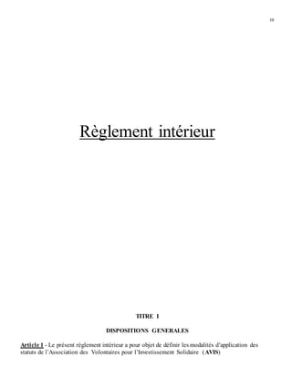 10
Règlement intérieur
TITRE I
DISPOSITIONS GENERALES
Article 1 - Le présent règlement intérieur a pour objet de définir les modalités d’application des
statuts de l’Association des Volontaires pour l’Investissement Solidaire (AVIS)
 