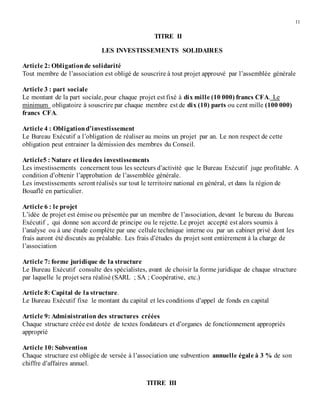 11
TITRE II
LES INVESTISSEMENTS SOLIDAIRES
Article 2: Obligationde solidarité
Tout membre de l’association est obligé de souscrire à tout projet approuvé par l’assemblée générale
Article 3 : part sociale
Le montant de la part sociale, pour chaque projet est fixé à dix mille (10 000) francs CFA. Le
minimum obligatoire à souscrire par chaque membre est de dix (10) parts ou cent mille (100 000)
francs CFA.
Article 4 : Obligationd’investissement
Le Bureau Exécutif a l’obligation de réaliser au moins un projet par an. Le non respect de cette
obligation peut entrainer la démission des membres du Conseil.
Article5 : Nature et lieudes investissements
Les investissements concernent tous les secteurs d’activité que le Bureau Exécutif juge profitable. A
condition d’obtenir l’approbation de l’assemblée générale.
Les investissements seront réalisés sur tout le territoire national en général, et dans la région de
Bouaflé en particulier.
Article 6 : le projet
L’idée de projet est émise ou présentée par un membre de l’association, devant le bureau du Bureau
Exécutif , qui donne son accord de principe ou le rejette. Le projet accepté est alors soumis à
l’analyse ou à une étude complète par une cellule technique interne ou par un cabinet privé dont les
frais auront été discutés au préalable. Les frais d’études du projet sont entièrement à la charge de
l’association
Article 7: forme juridique de la structure
Le Bureau Exécutif consulte des spécialistes, avant de choisir la forme juridique de chaque structure
par laquelle le projet sera réalisé (SARL ; SA ; Coopérative, etc.)
Article 8: Capital de la structure.
Le Bureau Exécutif fixe le montant du capital et les conditions d’appel de fonds en capital
Article 9: Administration des structures créées
Chaque structure créée est dotée de textes fondateurs et d’organes de fonctionnement appropriés
approprié
Article 10: Subvention
Chaque structure est obligée de versée à l’association une subvention annuelle égale à 3 % de son
chiffre d’affaires annuel.
TITRE III
 