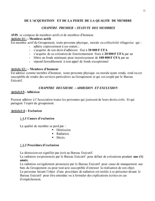 12
DE L'ACQUISITION ET DE LA PERTE DE LA QUALITE DE MEMBRE
CHAPITRE PREMIER : STATUTS DES MEMBRES
AVIS se compose de membres actifs et de membres d’honneur.
Article 11 : - Membres actifs
Est membre actif du Groupement, toute personne physique, morale ou collectivité villageoise qui :
- adhère expressément à ses statuts ;
- s’acquitte de son droit d’adhésion fixé à 30 000 F CFA
- s’acquitte de sa cotisation de fonctionnement fixée à 20 000 F CFA par an
- libère un fonds minimum pour investissement de 100 000 F CFA par an
- répond favorablement à tout appel de fonds exceptionnel
Article 12 : – Membres d’honneur
Est admise comme membre d’honneur, toute personne physique ou morale ayant rendu, rend ou est
susceptible de rendre des services particuliers au Groupement et qui est coopté par le Bureau
Exécutif.
CHAPITRE DEUXIEME : ADHESION ET EXCLUSION
Article13– Adhésion
Peuvent adhérer à l’Association toutes les personnes qui jouissent de leurs droits civils. Et qui
partagent l’esprit du groupement.
Article1 4 – Exclusion
1 4.1 Causes d’exclusion
La qualité de membre se perd par :
 Démission
 Radiation
 Décès.
1 4.2 Procédure d’exclusion
La démission est signifiée par écrit au Bureau Exécutif.
La radiation est prononcée par le Bureau Exécutif pour défaut de cotisations pendant une (1)
année.
La radiation est également prononcée par le Bureau Exécutif pour cause de manquement aux
buts du Groupement ou pour tout acte susceptible d’entraver la réalisation de son objet.
La personne faisant l’objet d’une procédure de radiation est invitée à se présenter devant le
Bureau Exécutif pour être entendue ou à formuler des explications écrites en cas
d’empêchement.
 