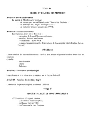 13
TITRE IV
DROITS ET DEVOIRS DES MEMBRES
Article15– Droits des membres
La qualité de Membre Actif confère :
- de prendre part aux délibérations de l’Assemblée Générale ;
- de participer aux projets initiés par AVIS ;
- de participer à toutes les activités d’AVIS.
Article16 – Devoirs des membres
Les Membres Actifs ont le devoir de :
- s’acquitter de leurs différentes cotisations ;
- participer à toutes les réunions ;
- se soumettre à l’esprit AVIS
- respecter les décisions et les délibérations de l’Assemblée Générale et du Bureau
Exécutif.
SANCTIONS
L’inobservation des devoirs déterminés à l’article 8 du présent règlement intérieur donne lieu aux
sanctions
ci-après :
- Avertissement
- Blâme
- Radiation.
Article 17– Sanction de premier degré
L’avertissement et le blâme sont prononcés par le Bureau Exécutif.
Article 18 – Sanction de deuxième degré
La radiation est prononcée par l’Assemblée Générale.
TITRE V
ADMINISTRATION ET FONCTIONNEMENT
AVIS est dotée d’organes suivants :
- L’Assemblée Générale (A.G.)
- Le Bureau Exécutif (BE.)
- Le Commissariat aux Comptes.
 