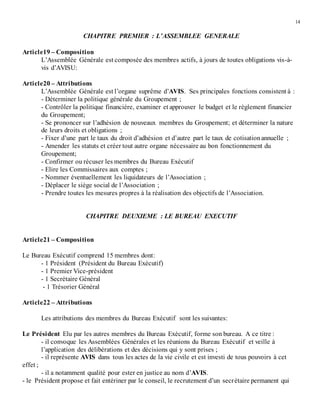 14
CHAPITRE PREMIER : L’ASSEMBLEE GENERALE
Article19 – Composition
L’Assemblée Générale est composée des membres actifs, à jours de toutes obligations vis-à-
vis d’AVISU:
Article20 – Attributions
L’Assemblée Générale est l’organe suprême d’AVIS. Ses principales fonctions consistent à :
- Déterminer la politique générale du Groupement ;
- Contrôler la politique financière, examiner et approuver le budget et le règlement financier
du Groupement;
- Se prononcer sur l’adhésion de nouveaux membres du Groupement; et déterminer la nature
de leurs droits et obligations ;
- Fixer d’une part le taux du droit d’adhésion et d’autre part le taux de cotisationannuelle ;
- Amender les statuts et créer tout autre organe nécessaire au bon fonctionnement du
Groupement;
- Confirmer ou récuser les membres du Bureau Exécutif
- Elire les Commissaires aux comptes ;
- Nommer éventuellement les liquidateurs de l’Association ;
- Déplacer le siège social de l’Association ;
- Prendre toutes les mesures propres à la réalisation des objectifs de l’Association.
CHAPITRE DEUXIEME : LE BUREAU EXECUTIF
Article21 – Composition
Le Bureau Exécutif comprend 15 membres dont:
- 1 Président (Président du Bureau Exécutif)
- 1 Premier Vice-président
- 1 Secrétaire Général
- 1 Trésorier Général
Article22 – Attributions
Les attributions des membres du Bureau Exécutif sont les suivantes:
Le Président Elu par les autres membres du Bureau Exécutif, forme son bureau. A ce titre :
- il convoque les Assemblées Générales et les réunions du Bureau Exécutif et veille à
l’application des délibérations et des décisions qui y sont prises ;
- il représente AVIS dans tous les actes de la vie civile et est investi de tous pouvoirs à cet
effet ;
- il a notamment qualité pour ester en justice au nom d’AVIS.
- le Président propose et fait entériner par le conseil, le recrutement d’un secrétaire permanent qui
 
