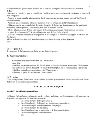15
exécute les taches quotidiennes définies par le conseil .Il est placé sous l’autorité du président.
Il doit :
- Recevoir le courrier et sous le contrôle du Président ou de son remplaçant de lui donner la suite qu’il
peut comporter
- Assurer la bonne marche administrative du Groupement en tant que service exécutif du Conseil
d’administration
- Adresser les convocations à tous les membres pour les inviter aux différentes réunions
- Elaborer sous la responsabilité du Trésorier, le projet de budget de fonctionnement du secrétariat
permanent du Groupement, à soumettre pour avis au Bureau Exécutif.
- Mettre à la disposition de tout intervenant, la logistique nécessaire à l’exécution de missions.
- préparer les réunions d’AVIS, en collaboration avec le Secrétaire général
-Assister à toutes les réunions du Groupement et est chargé de la rédaction du rapport d’activités en
fin d’année.
-Gérer un fonds de caisse mis à sa disposition pour faire face aux petites dépenses.
-Etc.
Le Vice-président :
Il remplace le Président en cas d’absence ou d’empêchement.
Le Secrétaire Général :
C’est le responsable administratif de l’Association.
A ce titre :
- il rédige les procès-verbaux des délibérations et des décisions des Assemblées Générales et
des réunions du Bureau Exécutif et assure la transcription sur le registre prévu à cet effet ;
- il rédige toutes les correspondances de l’Association ;
- il assure la garde des archives de l’Association.
Le Trésorier
C’est le responsable financier de l’Association. Il est chargé notamment du recouvrement des droits
d'adhésion et cotisations des membres
LES CELLULES TECHNIQUES
Article 23 Identification des cellules
Le Bureau Exécutif pourra s’appuyer sur des cellules techniques ou des structures extérieures en vue
de réaliser ses objectifs. Il s’agit entre autres de:
- La cellule chargée de l’organisation ;
- La cellule chargée de l’appui aux institutions coutumières ;
- La cellule chargée du développement des projets ;
- La cellule chargée des finances ;
- La cellule chargée de la promotion et de la communication ;
- La cellule chargée du suivi évaluation
- Etc.
 
