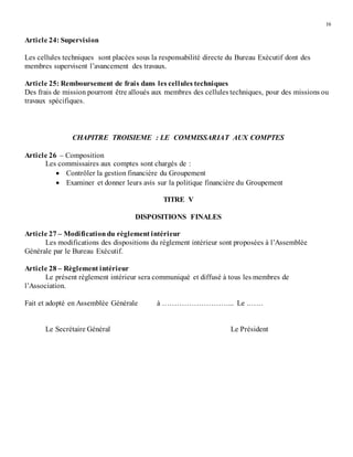 16
Article 24: Supervision
Les cellules techniques sont placées sous la responsabilité directe du Bureau Exécutif dont des
membres supervisent l’avancement des travaux.
Article 25: Remboursement de frais dans les cellules techniques
Des frais de mission pourront être alloués aux membres des cellules techniques, pour des missions ou
travaux spécifiques.
CHAPITRE TROISIEME : LE COMMISSARIAT AUX COMPTES
Article 26 – Composition
Les commissaires aux comptes sont chargés de :
 Contrôler la gestion financière du Groupement
 Examiner et donner leurs avis sur la politique financière du Groupement
TITRE V
DISPOSITIONS FINALES
Article 27 – Modificationdu règlement intérieur
Les modifications des dispositions du règlement intérieur sont proposées à l’Assemblée
Générale par le Bureau Exécutif.
Article 28 – Règlement intérieur
Le présent règlement intérieur sera communiqué et diffusé à tous les membres de
l’Association.
Fait et adopté en Assemblée Générale à ………………………... Le .……
Le Secrétaire Général Le Président
 