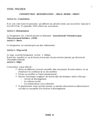 2
TITRE PREMIER
CONSTITUTION -DENOMINATION – SIEGE- DUREE - OBJET
Article 1er - Constitution
Il est crée entre toutes les personnes qui adhèrent aux présents statuts, une association régie par la
loi n°60.315 du 21 septembre 1960 relative aux associations.
Article 2 - Dénomination
Le Groupement visé à l'article premier est dénommé : Associationdes Volontaires pour
l’Investissement Solidaire (AVIS)
Article 3 – Durée
Le Groupement est constitué pour une dure indéterminée.
Article 4 – Siége social
Le siège social du Groupement est fixé à Abidjan.
Il peut être transféré en cas de besoin en tout autre lieu du territoire national, par décision de
l'Assemblée Générale
Article 5 – Objet
L’association a pour objet de :
 Inciter les adhérents à investir ensemble, dans tous projets de toutes natures, en vue
d’améliorer les conditions de vie des membres
 Former ses membres à l’esprit entrepreneurial ;
 Susciter, Encourager et appuyer des actions dans des domaines variées telles que :
- Activité de développement
- La cohésion sociale
- Les manifestations socio culturelles
 Et généralement, toutes activités pouvant se rattacher directement ou indirectement à
son objet ou susceptible d’en favoriser le développement
TITRE II
 