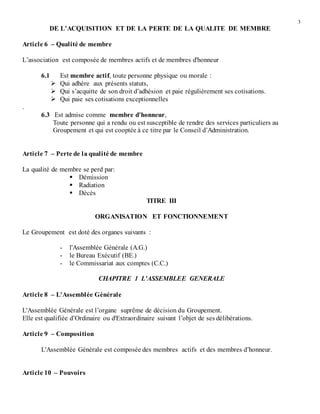 3
DE L’ACQUISITION ET DE LA PERTE DE LA QUALITE DE MEMBRE
Article 6 – Qualité de membre
L’association est composée de membres actifs et de membres d'honneur
6.1 Est membre actif, toute personne physique ou morale :
 Qui adhère aux présents statuts,
 Qui s’acquitte de son droit d’adhésion et paie régulièrement ses cotisations.
 Qui paie ses cotisations exceptionnelles
.
6.3 Est admise comme membre d'honneur,
Toute personne qui a rendu ou est susceptible de rendre des services particuliers au
Groupement et qui est cooptée à ce titre par le Conseil d’Administration.
Article 7 – Perte de la qualité de membre
La qualité de membre se perd par:
 Démission
 Radiation
 Décès
TITRE III
ORGANISATION ET FONCTIONNEMENT
Le Groupement est doté des organes suivants :
- l'Assemblée Générale (A.G.)
- le Bureau Exécutif (BE.)
- le Commissariat aux comptes (C.C.)
CHAPITRE 1 L'ASSEMBLEE GENERALE
Article 8 – L'Assemblée Générale
L'Assemblée Générale est l’organe suprême de décision du Groupement.
Elle est qualifiée d’Ordinaire ou d'Extraordinaire suivant l’objet de ses délibérations.
Article 9 – Composition
L'Assemblée Générale est composée des membres actifs et des membres d’honneur.
Article 10 – Pouvoirs
 