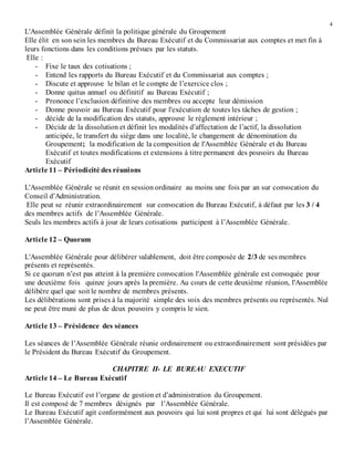 4
L'Assemblée Générale définit la politique générale du Groupement
Elle élit en son sein les membres du Bureau Exécutif et du Commissariat aux comptes et met fin à
leurs fonctions dans les conditions prévues par les statuts.
Elle :
- Fixe le taux des cotisations ;
- Entend les rapports du Bureau Exécutif et du Commissariat aux comptes ;
- Discute et approuve le bilan et le compte de l’exercice clos ;
- Donne quitus annuel ou définitif au Bureau Exécutif ;
- Prononce l’exclusion définitive des membres ou accepte leur démission
- Donne pouvoir au Bureau Exécutif pour l'exécution de toutes les tâches de gestion ;
- décide de la modification des statuts, approuve le règlement intérieur ;
- Décide de la dissolution et définit les modalités d’affectation de l’actif, la dissolution
anticipée, le transfert du siège dans une localité, le changement de dénomination du
Groupement; la modification de la composition de l'Assemblée Générale et du Bureau
Exécutif et toutes modifications et extensions à titre permanent des pouvoirs du Bureau
Exécutif
Article 11 – Périodicité des réunions
L'Assemblée Générale se réunit en session ordinaire au moins une fois par an sur convocation du
Conseil d’Administration.
Elle peut se réunir extraordinairement sur convocation du Bureau Exécutif, à défaut par les 3 / 4
des membres actifs de l’Assemblée Générale.
Seuls les membres actifs à jour de leurs cotisations participent à l’Assemblée Générale.
Article 12 – Quorum
L'Assemblée Générale pour délibérer valablement, doit être composée de 2/3 de ses membres
présents et représentés.
Si ce quorum n’est pas atteint à la première convocation l'Assemblée générale est convoquée pour
une deuxième fois quinze jours après la première. Au cours de cette deuxième réunion, l'Assemblée
délibère quel que soit le nombre de membres présents.
Les délibérations sont prises à la majorité simple des voix des membres présents ou représentés. Nul
ne peut être muni de plus de deux pouvoirs y compris le sien.
Article 13 – Présidence des séances
Les séances de l’Assemblée Générale réunie ordinairement ou extraordinairement sont présidées par
le Président du Bureau Exécutif du Groupement.
CHAPITRE II- LE BUREAU EXECUTIF
Article 14 – Le Bureau Exécutif
Le Bureau Exécutif est l’organe de gestion et d’administration du Groupement.
Il est composé de 7 membres désignés par l’Assemblée Générale.
Le Bureau Exécutif agit conformément aux pouvoirs qui lui sont propres et qui lui sont délégués par
l’Assemblée Générale.
 