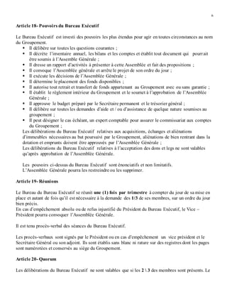 6
Article 18- Pouvoirs du Bureau Exécutif
Le Bureau Exécutif est investi des pouvoirs les plus étendus pour agir en toutes circonstances au nom
du Groupement.
 Il délibère sur toutes les questions courantes ;
 Il décrète l’inventaire annuel, les bilans et les comptes et établit tout document qui pourrait
être soumis à l’Assemble Générale ;
 Il dresse un rapport d’activités à présenter à cette Assemblée et fait des propositions ;
 Il convoque l’Assemblée générale et arrête le projet de son ordre du jour ;
 Il exécute les décisions de l’Assemblée Générale ;
 Il détermine le placement des fonds disponibles ;
 Il autorise tout retrait et transfert de fonds appartenant au Groupement avec ou sans garantie ;
 Il établit le règlement intérieur du Groupement et le soumet à l’approbation de l’Assemblée
Générale ;
 Il approuve le budget préparé par le Secrétaire permanent et le trésorier général ;
 Il délibère sur toutes les demandes d’aide et / ou d’assistance de quelque nature soumises au
groupement ;
 Il peut désigner le cas échéant, un expert comptable pour assurer le commissariat aux comptes
du Groupement ;
Les délibérations du Bureau Exécutif relatives aux acquisitions, échanges et aliénations
d’immeubles nécessaires au but poursuivi par le Groupement, aliénations de bien rentrant dans la
dotation et emprunts doivent être approuvés par l’Assemblée Générale ;
Les délibérations du Bureau Exécutif relatives à l’acceptation des dons et legs ne sont valables
qu’après approbation de l’Assemblée Générale.
Les pouvoirs ci-dessus du Bureau Exécutif sont énonciatifs et non limitatifs.
L’Assemblée Générale pourra les restreindre ou les supprimer.
Article 19- Réunions
Le Bureau du Bureau Exécutif se réunit une (1) fois par trimestre à compter du jour de sa mise en
place et autant de fois qu’il est nécessaire à la demande des 1/3 de ses membres, sur un ordre du jour
bien précis.
En cas d’empêchement absolu ou de refus injustifié du Président du Bureau Exécutif, le Vice –
Président pourra convoquer l’Assemblée Générale.
Il est tenu procès-verbal des séances du Bureau Exécutif.
Les procès-verbaux sont signés par le Président ou en cas d’empêchement un vice président et le
Secrétaire Général ou son adjoint. Ils sont établis sans blanc ni rature sur des registres dont les pages
sont numérotées et conservés au siège du Groupement.
Article 20- Quorum
Les délibérations du Bureau Exécutif ne sont valables que si les 2  3 des membres sont présents. Le
 