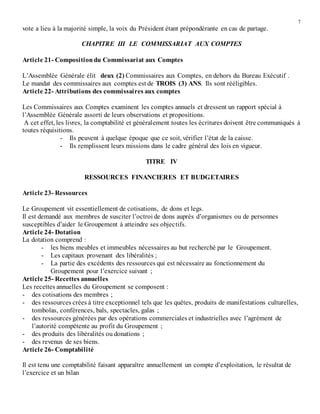 7
vote a lieu à la majorité simple, la voix du Président étant prépondérante en cas de partage.
CHAPITRE III LE COMMISSARIAT AUX COMPTES
Article 21- Compositiondu Commissariat aux Comptes
L’Assemblée Générale élit deux (2) Commissaires aux Comptes, en dehors du Bureau Exécutif .
Le mandat des commissaires aux comptes est de TROIS (3) ANS. Ils sont rééligibles.
Article 22- Attributions des commissaires aux comptes
Les Commissaires aux Comptes examinent les comptes annuels et dressent un rapport spécial à
l’Assemblée Générale assorti de leurs observations et propositions.
A cet effet, les livres, la comptabilité et généralement toutes les écritures doivent être communiqués à
toutes réquisitions.
- Ils peuvent à quelque époque que ce soit, vérifier l’état de la caisse.
- Ils remplissent leurs missions dans le cadre général des lois en vigueur.
TITRE IV
RESSOURCES FINANCIERES ET BUDGETAIRES
Article 23- Ressources
Le Groupement vit essentiellement de cotisations, de dons et legs.
Il est demandé aux membres de susciter l’octroi de dons auprès d’organismes ou de personnes
susceptibles d’aider le Groupement à atteindre ses objectifs.
Article 24- Dotation
La dotation comprend :
- les biens meubles et immeubles nécessaires au but recherché par le Groupement.
- Les capitaux provenant des libéralités ;
- La partie des excédents des ressources qui est nécessaire au fonctionnement du
Groupement pour l’exercice suivant ;
Article 25- Recettes annuelles
Les recettes annuelles du Groupement se composent :
- des cotisations des membres ;
- des ressources crées à titre exceptionnel tels que les quêtes, produits de manifestations culturelles,
tombolas, conférences, bals, spectacles, galas ;
- des ressources générées par des opérations commerciales et industrielles avec l’agrément de
l’autorité compétente au profit du Groupement ;
- des produits des libéralités ou donations ;
- des revenus de ses biens.
Article 26- Comptabilité
Il est tenu une comptabilité faisant apparaître annuellement un compte d’exploitation, le résultat de
l’exercice et un bilan
 