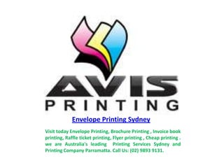 Envelope Printing Sydney
Visit today Envelope Printing, Brochure Printing , Invoice book
printing, Raffle ticket printing, Flyer printing , Cheap printing .
we are Australia's leading Printing Services Sydney and
Printing Company Parramatta. Call Us: (02) 9893 9131.
 