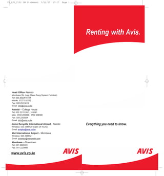 VS_A3V_C152 GM Statement         5/12/07   17:17   Page 1




                                                            Renting with Avis.




   Head Office -Nairobi
   Mombasa Rd. (opp. Hwan Sung System Furniture)
   Tel: 020 2533610 /14
   Mobile: 0727 532232
   Fax: 020 253 3613
   Email: info@avis.co.ke
   Nairobi – College House
   Tel: 020 2213330/1, 316061
   Mob: 0722 200669 / 0734 608390
   Fax: 020 2252039
   Email: info@avis.co.ke
   Jomo Kenyatta International Airport - Nairobi            Everything you need to know.
   Wireless: 020 2386420 (Open 24 hours)
   Email: avisjkia@avis.co.ke
   Moi International Airport - Mombasa
   Wireless: 020 2386421
   Email: avismsa@wananchi.com
   Mombasa – Downtown
   Tel: 041 2220465
   Fax: 041 2224485

   www.avis.co.ke
 