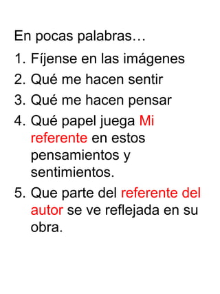 En pocas palabras…
1. Fíjense en las imágenes
2. Qué me hacen sentir
3. Qué me hacen pensar
4. Qué papel juega Mi
referente en estos
pensamientos y
sentimientos.
5. Que parte del referente del
autor se ve reflejada en su
obra.
 