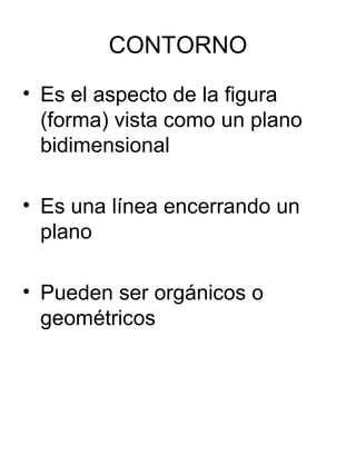 CONTORNO
• Es el aspecto de la figura
(forma) vista como un plano
bidimensional
• Es una línea encerrando un
plano
• Pueden ser orgánicos o
geométricos
 