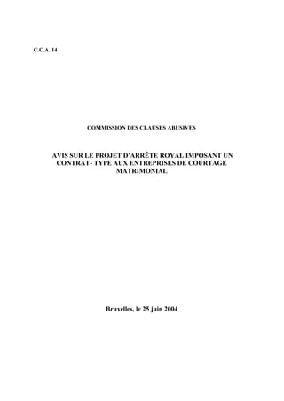 C.C.A. 14 
COMMISSION DES CLAUSES ABUSIVES 
AVIS SUR LE PROJET D’ARRÊTE ROYAL IMPOSANT UN 
CONTRAT- TYPE AUX ENTREPRISES DE COURTAGE 
MATRIMONIAL 
Bruxelles, le 25 juin 2004 
 