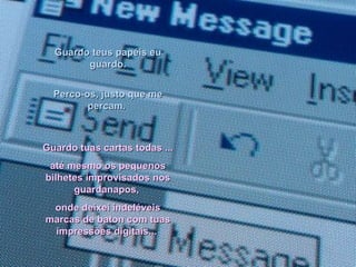 Guardo teus papéis eu guardo. Perco-os, justo que me percam.  Guardo tuas cartas todas ... até mesmo os pequenos bilhetes improvisados nos guardanapos,  onde deixei indeléveis marcas de baton com tuas impressões digitais...   