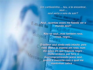 Um cartãozinho..., teu, a te encontrar, azul..., azul seria a saia de sair?  Azul...quantas vezes me fizeste ver o mundo azul? Não só azul...mas também rosa, cinza, negro... O tailleur azul ainda está intacto, pois vesti azul e te esperei em rosa, num dia cinza em que trajavas negro , muito embora, por fora, o descompromissado jeans azul, juvenil e inocente com o qual me mantinhas cativa ...  