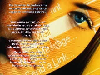 Ou, haverias de preferir uma roupinha amarela e os olhos vagos de nenhuma palavra?  Uma roupa de mulher...um vestido de seda e qual não foi a tua surpresa ao descobrir que para além dele não havia nada... e com que frenesi meu corpo pediu que desnudasses este nada para além do vestido. Meus olhos não eram vagos...estavam fixos em ti... e o silêncio que se fez estava inundado de beijos.... eu te beijava com os olhos...  