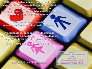 Melhor que balancem ao vento qual folhas desprendidas do galho,balançando ao relento que me impuseste, por omissão ou pressentimento de que também estarias cativo do mesmo amor e arrebatamento ...   Ah, vento doce, da noite,  como me perfumas o hálito desta noite cedo.  Ah, brisa doce, com perfume de dama da noite, carregas de nostalgia o coração daquele que preferiu levar de mim apenas o sopro...  quando teve nas mãos a vida e a alma. Soares Feitosa   /  Fátima Irene   Música : Andre Gagnon - Pour ma Soeur en Allée Montagem : [email_address] www.pranos.com.br 