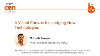 Vice President, Research, WSO2
A Visual Canvas for Judging New
Technologies
Srinath Perera
Work done in collaboration with Paul Fremantle (paul@wso2.com), Frank Leymann
(frank@wso2.com), and Joanne Jenkins (joanne.jenkins@port.ac.uk).
 