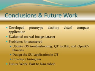 Conclusions & Future Work
 Developed prototype desktop visual compass
application
 Evaluated on real image dataset
 Problems Encountered
 Ubuntu OS troubleshooting, QT toolkit, and OpenCV
libraries
 Design the GUI application in QT
 Creating a histogram
 Future Work: Port to Nao robot.
 