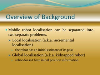 Overview of Background
 Mobile robot localisation can be separated into
two separate problems,
 Local localisation (a.k.a. incremental
localisation)
 the robot has an initial estimate of its pose
 Global localisation (a.k.a. kidnapped robot)
 robot doesn’t have initial position information
 