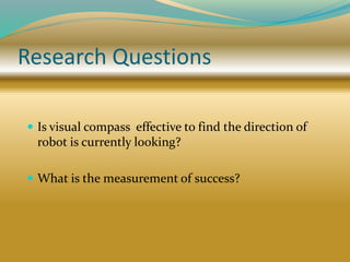 Research Questions
 Is visual compass effective to find the direction of
robot is currently looking?
 What is the measurement of success?
 