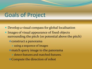 Goals of Project
 Develop a visual compass for global localisation
 Images of visual appearance of fixed objects
surrounding the pitch (or potential above the pitch)
construct a panorama
 using a sequence of images
match query image to the panorama
 detect features and matched features.
Compute the direction of robot
 
