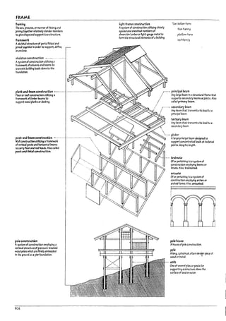 FRAME
froilmlng
Theut. proceS5. or manneroffittlng and
joining together relatively slender members
to give shape and support to astructure.
froilmeworic
Askeletal structure of parts fitted and
joined to¥therIn order to support. define.
or enclose.
skeleton construction
Asystem ofconstruction utilizing a
framewort ofcolumns and !leams to
transmit !lullding loads down to the
foundation.
plank-oiInd-l:Ieam constructlon -.-..-- .--....,...............-
Flooror roofconstructlon utilizing a
framewort oftlml1cr ;Ieams to
support wood planks ordecking.
poie construction
A sys~mofconstructlon employIng a
vertical structure ofpressure-treateJ
wood poles whlch are firmly emPedded
In the ground 3sa pierfoundation.
106
lightframe constructlcn
Asystem of construction utlllzlng closely
spa~ and sheathed memPers of
dimension lumreror lIght-gauge metal to
fonn the structural elements ofa11ulldlng.
.~ balloon fr;;me
fIoorfr3minq
platform fr3me
roof fr3minq
,r_.... principal ueam
.... Any large !leam In astructur.ll frame that
./ supports secondal)' beams orJOists. Also
...
.../ called primal)' ~m.
r"'"'' secondary ue.am
/ Any beam that transmits Its load to a

principal ~eam.
terttary ueam
Any beam that transmits Its load to a
seconml)' ~eam.
 ..- girder
Alarge principal beam designed to
support concentrated Io;Ids at IsoI;rte.d
points along its length.
arc~te
Ofor pert3lnlng to a 5yStern of
constructlon employing arches or
arched fonns. AIso. arcu.tt&i
pole MUse
Ahou~ of pole construction.
pole
Along. cylindrical. often s~nder p~ of
wood or metal. ..
stilt
One of seve-ral p!~ or posts for
supporUng astnx:ture arove the
surface of land or water.
i
I
l
I
L
J
J
,
I
!
j
I
1
1
,1
J
 