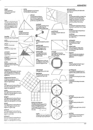 ·'"t.
..
he~ht
Extent ex distance
upward from • glven level
to;; fIxtd point.
past!: - ...- ..-...................,
The nneor surface forming the
part of a¥Ometric ~ure that
Is most ~rly oorlzo11tal or on
whlGh ~ Is supposed to stand.
from which ;an altitude ~n pe
C011Str1.C.e.d.
:...... vertex
, The point opposite to and farthest
, from the Pase of aplane figure.
."" altitude
./ The perpendicular distance
./ from the pase of ageometric
,. figure to the opposite vertex.
parallel side. or parallel surface.
reentrant
Reentering or pointing Inward.
as an Interiorangle ofa
polygon that Is greater than
150~ --'•.••
". ~
~~
triangle
Havl"!l t1000 sides of equal length.
acuU -.-..........-.............
Composed only of acute angles.
Apolygon having three
sides and three angles.
obtuse --...................- ..-
Havlng.n:;1;rtuse angle. I
~1eM -.---...-......- .1-....
Having ~ite unequalsk:les. I
Lsalient
An outward projecting angle or
I part.
.......j---- exteriorangle
I The angle form&! petween any
I side ofa polygon and an
! extendea adjacent side.
coincideJTt 1
Occu~ tM same place In
... interior a"9le
----"'~~ The angle form&! Inside a
GEOMETRY
plane geometry
The pranch ofgeometry th.tde3ls WIth
pl3ne~ures.
plane
Asurface generated l1y. straight line
moving at aconstant velocity with
resp~t to aflxed point. such that.
straight lineJoining any two of Its
points lies wholly In the surface.
figure
Acomplnation ofgeometric elements
disposed In a partlcularform o~ shape.
.~--------l,.- ....-.... polygon
q,uadribteral
Apolygon having four sides and
four angles.
Aclosed plane figure havlngthru or
more straight sides.
rectilinear
Forming. formed l1y. or characterized
l1y stralght lines.
"-.. 1:..... rectangular
'-., Having edges. surfaces. or
"'-....."'-..... faces that meet at right
"'-... angles.
"'-... r- aspect ratlc .
'-t:-.. In any rectangularconflguratlon.
~_______...:._.'-...,--= the ratio ofthe longer dimension
to the shorter.
rectangle . . .
Apmllelogral1ihavlngfour --...• dIagonal
spaceort:~,
CO"9/"tlCft _ •..- ..-_...-..
CoInc~ 3t all points when
polygon!:>etween arty two
adjacent sides.
right angles. esp. one with sides Ahne connecting two nonadjacent
r-:;:r....of unequaller!gths. angles orvertlces of.3 polygon or
v polyhedron.
$U~rI~
~jmibr - ..-----...- ........--
H.3ving ccrrespondlng sides
~.41 and cor.espondlng
cant - ..............-......---..:'.-
An ol7l1que hne or surface. as
one formed l1y cutting off the
corner ofasquareorcuPe.
angles e:q-.:.JL II--_ _ _ _ _ _ _ _........o¥.
u-Ig~etry
The I7nrci of l713thematlcs that deals
with t~ ~les of kiangles and
trI9O~..rlc functions, and of their
.3ppfk7'..cf!$.
u-~funcUon
A fuoctb1 of3n 3rl9Ie, as sine or
coslM. ~ 35 the ratio of tr.e
ri9httriangIe
Atriangle having aright angle.
'::'" hypoUnuse
... The side ofaright tri3ngle that
;'. Is opposIte the right an~le.
........ square
Aregular polygon having four equal
sides and four right angles.
/ I···· n. ~~:~~~7h"J""roth p" ..aI
/ . ~~lteS~~~to~~~
...-.~ trapezoid
Q Aquadrilateral having only two sides
parallel.
_.' _-....,- Aquadrilateral having no two $Ides
s~ of a~ht triangle.
&iN!
G _.'-.'trapezium
~-+--:""~+----t' parallel
The ~rr.etrlc function deflned 3S
the 1'3~ of the side oppostui agiven
angle to ~ hypotenu~.
c05ine
The ~~ functlon deftn&! as
the ra~ of the side adjacent to agiven
angle to the hypotenuse.
tangent
The tro9""'O~trIG functlon deftned as
the rat:o of the side opposite agiven
angle to ~ side adjacent to the angle.
~carrt
The ~rlc functlon defln&! as
ratio of ~ hypotenuse to the side
adj3Ce:1> to 3 given angle.
C05eCarrt
The ~"""lOmetrlc function deflned as
the 1'3~ of the hypotenuse to the side
opposr-~ ~ ~Iven angl.e.
cot.J~
T~ tr'..,r.."<'CJT1etr!c functlon deflned as
the 1'3".: :;i the sIde opposite agiven
angle:.: :.'---: side adj3cent to the angie
Pythagorean theorem
The theorem that the sqU.3re ofthe
length of the hypotenuse ofaright
triangle equals the sum of the
squares of the lengths of the other
two sides. C' Ci 2 I b-:
regular ...........-..:........
Having all sides equal (equllJttral)
and an angles equal (equlangulJr)
"---... pentagon
Apolygon having flve sides and flve
angles.
- ...-...-.--.. hexagon
Apolygon having six sides and six·
angles.
. octagon
./
Apolygon having elght sides and eight
angles.
~ apothem
- Apc:rpend1cular from the center cf
aregular polygon to one of Its
sides.
109
 