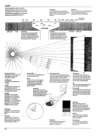 LIGHT
EJectro~netic radiation that the
u~lded hunun eye can perceive. having a
wavef~th in the range from a~out 370
tc 000 nm ana propagating at a speed of
130.281 mUsec (299.972 kmlsec).
n3nometer
Aunitof1e~th equal toone vlllionth of a
meter. used esp. to express the wavelengths
of light In or near the vlsltne spectrum.
Av~~"m
angstrom
Aunit of length equal to one ten'vllflonth of
a meter. used esp. to express the
wavelengths of raalatlon. Syml1ol: A
ultraviofet infnred microwaves radio waves
Ofor pertainIng to deWomagnetlc
radiation having wavelengths from
al>out 370 nm.lmmeJiately ~ond the
violet In the vlsl~le spectrum. to 10 nm,
on the rorderof the x-ray regIon.
----
""';»- --. "--. ~-----
--....
->--._------
.-........
'---...........................
Ofor pertaIning toelectrolT13gnetlc
ra~tIon having wavelengths from
aroutaoo nm. contiguous to the red
end ofthe vlsll7le spectrum. to 1mm, on
the Ilorderofthe microwave region.
..---------
--' .-------
lumil1Cm intensity ~ ...... .-.--.--.' luminous flux --./ ~.-. inve~ Siuare law
The luminousflyx emitted per unit
solid angle ~ atight source.
expressed In candelas.
C2ndlepower
luminous Intensityexpressed In
Wlncfebs.
candle
Aunitofluminous Intensity used
priorto1948. equal to the
lumlnousln~slty ofawax candle
of sbndard ~!&atlons_
C2ndeb
The Ir.IsIc;Slunlt of luminous
Intensity. equal to the luminous
Intensityof ;! source thatemits
monochrom;~Uc radiation of
frequency SM) X1012 hertz and that
h2s a radIafit lnttnsltyof '/683
watt per stenldLln. Also c.lled
st.ancbrd c.1ndle. AbVr':Cd
saiki angle
An angle formed l>y three or more
planes Intersectl~ at acommon
point.
ster3dlan . '" .......... -...........
Asolid angle at the center of a
sphere subtencllng an area on the
surfaceequal to the square of the
radius of the sphere. AbVr.: sr
142
The rate of flow of vislvle light per U'11t
time. expressed In lumens.
lumen
The 51 unit ofluminous flux. equal to
the light emitted In asolid angle of
one ster3dQn byauniform poInt
5OI.IIU havll19 an Intensityofone
candela. AI7br.: 1m
cosinel.1w
The law that the illumination
produced on asurface I1y apoint
One of~erallaws relatlng two quantltles
such that one quantity varies Inversely as the
so,uare of the other. as the law that the
IlIumlnatlon produced on asurface l>y apoint
source varies Inversely as the square of the
alstance of the surface from the source.
source Is proportional to the I
cosine ofthe angleofIncidence. ----1''-":
Also called Lambert's law. j /
)
.•• j~'
17rtght~5
The sensation !1y which an oeserver
15 able to distinguish between
differences In luminance.
iIIumi~t!on
The Intensity of light failing atarry
gJven piauon a ~hteJ surface. equal
to the luminous flux Incident per unit
area and expressed In lumens per unit
ofarea. Also calied llIumlnanu.
lux
The 51 unit of Iflumlnatlon. equal to one
lumen ~r square meter. AIM.: Ix
... foot-candre .
Aunit of f1lumlnatlon on a surface that
Is everywhere ~ foot from a "ntform
point source of o~ c.nkIa an.d equal
to one lumen Inclknt per 5qWlre foot.
A~In-.:FC
lumin311Ce
TheCuantlt3tlve measure of
~rlglrtneS5 ofaI1ght sourceor an
illuminatedsurface. equal to the
luminous Intensity per unit projected
area ofthe source or surface viewed,
from agJven dlrectlon.
lambert
Aunit of lumlnanu or bri9htness
equal to 0.:32 candela per square
centimeter. AWn-~ L
foot-I~mbert
Aunit of lumlnanu or Imghtness
equal to 0..32 cankLo per square
foot. Abbr.: fL
II
II
I I
U
I
o
L
L
L
L
 