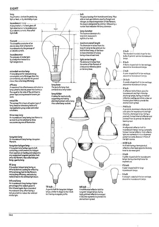 LIGHT
~mp ..... pulp
Anyof mious devktsfor producing
light or ht.It. as Py eIearIcItyor gas.
Incandescent bmp ---.--....-...- .... ~.- ................:
Alamp In which .ll filament g.lves off 1
~ht when he3W to Inca~ence ~
:~~-~~~:~~~I~_-J . l-
U U
'
L,
The threadlike conductorof an
electric lamp that Is heated to
Incandescence Py the passage of
an ee(;1;ric current.
111Cl~
The emission ofvlsll1le light
Py a rodywhen heated to a
h".3h temperature.
exUnded-servlce lamp
A13mp dcslgnea for reduced ener~
COflsumption anO alife longerthan the
conventlonally set value for Its genml
class. AlsocalleJ Iong-Ufe lamp.
effic~
A m.e;lsure of the effectiveness with which a
lamp converts electric powerInto luminous
flux. ~ual to the ratlo of flux emitted to
power Inputand expressed In lumens per
W3tt.
nUdlife
~ average life In hours ofagiven type of
bmp.~on IaPoratorytestsofa
~tlve ~roup under-controlled
cona'ttlons.
thru-w.ay 13mp
AlllllC4~t lamp havlr'4 two fl13men ts
so ~t Itcan !le switched to three
sucusslve ~~ oflIIumlnatfort.
~"i'ten lamp
All IncandescentI3mp having atungsten
filament.
. !
I3mp!Ja5e
The pa~of;;lamp that
connects to a13mp holder.
lamphoider
Adevice for mechanically
supporting and making
electrical contact with a13mp.
Alsa called lamp sccket.
+
!
'-~
t
~"9mn-h4logen lamp - ..•---...-.......... ..
Atungsten lamp having aquartz l?ulb
containing a$/TUQ amountofa halogen
that vaporizes on ~tIng ana redeposits
any M~ ~ partlcles Ir.Jct
onto the filament. Alsocalled /1alogen
bmp.lurtzlimp.
fRump
At.ungsten-halogen lamp having an
Infrareddichroic coating for reflecting
lnfr.ired ener~ l>act to the filament.
ralslM4lamp efficiency. and reducing
~rTt he3tIn the emitted ttght 1mm.
infrared lamp
An In~t lamp havl"4 ahigher
percenta¥ofits radiant powerIn
the Infrared region Qun:a standard
Incal1<kscerTt lamp. often having a
rea gla 55 l?u117 to reauee the radiated
visible light.
144
TB l7ulb _..'
Aquartz l>ulb for tungsten-halogen
Lomps. similar In shape to the Al7ull7
but having an angu13r profile.
Theg!ass housing ofan Incandescent 13mp. fliled
with an Inert gas mixture, usuaIly of argon and
nitrogen, to retara evaporatlon ofthefllament.
Its shape 15 designated I7y aletter. followed Py a
numl7er t11.t Indicates the 13mp diameter.
n
I
lamp diameter
The maxlmum diameterofa
lamp pulp. measured In
eighths of an Inch.
In3ximum overall length
The dimension In Inches from the
liaseof alamp to the point on the
PuII7 farthest awzy. or tne l7ase-
to-lr.Jse dimension of;; 13mp
havln~ alnse at e.ch end.
lightcenter length
The dlstanee In Inches from
the centerofthe ft13ment of
alamp and areference plane
on the ~mp Ir.Jse.
Auulb _.--j
O
The stJnd3rd rounded shape for the
l7ul!:>s of gener.;l-service II'oWl~nt
lamps.
~.- Bburb
.
Aflarr.e·shaped bulb for 1ow·W;ltt~e.
decorn:Ve Incandescent lamps.
c
·
....··CI1urb
Acone-shaped pulp for Iow·W;lttage.
decorn:ve Incarldescent !amps.
_........_...... CA 17urj,
Acandie-shaped bufb for low-watt,age.
decoratlve Incandescent Iamps.
._--..-..._--......- ... _.... Ruulu
.--
A reflector Pulp of InoWTI glass for
Incandescent and ~n-I~1ty­
dlscha~ lamps. having an In~a'
reflective CC4tlng and etther ac!e;;ar or
frosted 9lass front to prov~ tile
deslred ;.eam spread.
.........- PARIrJI},
Aparabol1c .Iumlntud reflector !1u!l?of
C3st g14ss for Il'QrJescent ana nJ.gh-
Intensity-discharge 13mps.l'I3vlng a
precisely fonned Interna' rtfl.xt.or and
a Iensea front to prcvi.de the desireJ
l?amspreaa.
. ERpull7
An eln~1 reflector blJlb for
Incandescent bmps. havl~ apreclsdy
formed internal re&c"...or thrt coIIect:s
IIgMt ana red1reas It into 3 dispersed
pattern rt some dlstara In front of
the light SOUIU.
...,....---...,....J-........... - .............. .. .~ AlSB burl7
",
MRl1utl1 ~.J
AmultlbceteJ reflector l7ull7 for
tungsten-halogen lamps. having
hlghly.pollshed reflectors arrangea
In discrete segments to provide the
desired pe3m spre3d.
An A!1ufl, havl~ ahemispherical,
reflective silver row! opposite the bmp
~se to aecre3se gLore..
.... GI1ull7
Aglcge-shaped l>ufl, for Incandescent
lamps. having a101'1 tmghtr.ess for
exposeJ use..
.-~ ............. P5 pufP
Q
tn:=13~~~crt.rge
- .. 511ulb
A straight-sided l7ulb for low-wattage.
decorative IncaMeSU1Tt lamps.
II
II.
II I
I
lJ
.~
I
I
I
I
t
 