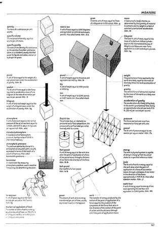 r
I
~
'T"
1
J
T
,1
]
J
&e115fty -.---- .--........-.... ..r
The mass of a substance per unit
volume.
I
spuific volume I
fre rulprocal of densfty. equal to .
vclume per untt mass. !
sp~ific gravity I
Th~ ~tlo of~ densttyof asubstanu i
to the density ofanother substJnu I
tdk~ a5 iI st3nd3rd, usually distilled
WJUr forBqulcls and solids, and air or I
loy,,",.,,,,rO",,,... L
pouna
Aunit of force equal to the we4!ht of a
~-poond rrt3SS underthe aculerat!cn
of gr.wlt)'. Ab~.: Ib
tI-eWtcn - ....-.--.-.----......- .. -..-.-... -.- ..-.-
w Sl untt of force equal to the force
rea.u1rea to accelerate amass ofOM
k~~m;it the rateofOl1e meter per
x:caM per ~nd_ Am.: H
k:J~r..m
Aunit of force and weight equal to the
",~~ht of, kl~ram INSS under the
xu!er3tlon of gravity. Abbr.: kg
~..mcsphcre
A unit of presSlJre equJI to the nonr.aI
pressure of ~ alr.;lt seJ level, equal to
1.0025 x105 Nfm2or about 14.7 pounds
~~ square !nch. Al?br.: atm.
st-ar..:Urd ztm05phtre --.-.-.--.
As~ndJrd unttof atmospr~ric
Fi!'Ssure. hJving avalue of 29.92 in.
(roo mm) of mercury.
r...mcsp+.erlc pres5Yre
The prts~ exerted by the earth's
':'ToO$p~.,t arry given point. usuar!y
~?resstd ttl terms ofthe height of a
roumn of ITlercury. Also called
~.1l"Ometric pressure. ~.- .. -- ----.
~.1l"Ometer
A~ Instrument fQr me.ilsuri~
Jtlr'-05phaic pres'5ure, used In we3ther
fC'1"X4stlr~ and dettrn1lnlng elevatloo.
kor~power
,A, 'Jntt of power equal to 550 foot·
,.:;,.;nds per secOM or 745.7 watts
,l~.:hp
mecn.a niCAI equIvalent of heat
I"e number of units of iYQr'( or ener~
t:l.;31 to one unit of heat. as 7782 fe·lb.
A~:";h equ31s one Btu. or4.1858 Joules
"- ch eqJJls one C;Jlorl~
metric ton
gram
A metrlG unit of mass equal to '1'000
of akIlogram or 0.035 ounce. Al-lbr.: 9
MEASURE
mass
Ameasure of a body's inert13,·as
determined by the quantity of materta!
It ccntalns and Its weight In afteki of
constant gravitational accelemlon.
AUPr.:M
Aunit of mass equal to 1.000kilograms
and eqUivalent to 2.204.62 avoirdupois
pounds. Also calted tenne. Al-lk m.t.
/". kilogram
:' The base 51 unit of mass, equal to the
mass of a platinum-Iridium cylInder
kept at the International Bureau of
Weights and Measures ne3r Paris;
equivalent to 2.205 avoirdupois pounds.
Abk:kg .
pound -------
AunitofWeight equal to 16 ounces and
equlv3lent to 0.453 kg. Abbr.; IP.
kip
Aunitofweight equal to 1000 pounds
or453.6 kg.
ton
Auntt of weight equal to 2,000 pounds
or0.907 metrlG ton. Also called short
ton.
Boyle's law
The principle that, at re13tlveiy low
~ssures and aflxt.d tempe~ture. the
pressure ofaccnflr.ed!deal gas varies
Inversely wtth Itsvelume.
ffi tld
...:
..,:~
O~
foot..pound
Aunit ofener!r{ equal to the won:dane
when the point ofappt1c3tlon of aforce
of one POUM mO'r'es through adlstance
of ont foot In the direction of tht force.
Al-lbr.: ft-!17
Inch-pauna
One-tweffth ofafoot·pound.
Abbr~ In-l17
...,"''''',
....'" 
(. 
1
:  ; / ,
,  ......- ,
 '( :
 I ............J
~............
power
The amount of wor'( dane orener!£{
transferred per unit of time, usually
expressed In watts cr horsepower.
work
The transfer of energy produced by the
motion of the point ofapplication of a
force. equal to the product of the
component of the force that acts In
the dlr~tlon of the motion of the point
of action and the distance thro~h
which the point of application moves.
weight
The graVitational force exerted by the
earth on aPody. equal to the mass of
the I-Iody tlmes the local acceleration of
gravity.
gravity
The central force ofattraction exerted
by the mass of the earth on a rody near
Its surface.
acUleration ofgravity
The acaleratlon ofafreeryfam~ body
In the earth's gravitational ftelJ, having
an approximate value at sealevel of 32
ft_ (9.8 m) per second per 5eCO!Id.
pressure
The force exerted over a surface,
me3sured as force perunit are3.
pascal
The Sl unit of pressure equal to one
newton persquar/: meter. Al?br~ Pol
energy
The won: aphyslc31 system Is capal7le
of doing In changl:1g from Its actual
state to aspeclfted reference st3te.
joule
The 51 unitof won: or energy equal to
the won: done when the point of
appllcatlof1 ofaforce ofone newton
moves through adistance of one meter
In the direction of the force:
approximately 0.7375 ft-Ib. Also called
newton-meter. Abbr.: J
watt-hour
Aunit of energy equal toener!r{ofone
watt operatl~ for one hour and
eqUivalent to 3.600Joules. Abbr.: Wh
167
 