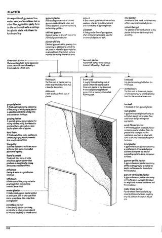 PLASTER
Acompositfon ofgypsum or lime.
W4iW, sand,.and sornet;imes hair or
other fWtr. appUed in ap~ form
to the surfaces ofwalls orceilings
In .a plasticstate andallowed to
h3rden and dry.
gypsum p~5ter
AI7asecoat plaster 1T13~ ofC4 !cir.ea
gypsum mixed with S3nd. ~4.2rJ
various aaattivesto control :;5 sev,j~.g
and wafting 1U3I1tleS.
calcined gypsum
Gypsum heated to drive off ~()st ofi';s
chemically com!7lnea waw.
plaster of Paris
Calcined gypsum In white. p""'OeryfC17',
containing no addltIves to c..:r.t.rol the
set.u~a$a u.seforgyp5'i:r! pla~~i.
as an addltlve In "me pl3st.tr. 2nd as 3
matertll for makl~ arname:':"tJl casts.
three-C03t p~sUr ------------,
P;Isterwori:: applle.::f In three sucasslve
coats,a scr.atch ccatfollo~ I1ya
brown C04t and aflnlsh coat.
gauged~ur
AflnlsJl coat In plastering. conslstlll!J
oflimeputtyto wfllch gaugl~ plaster
Is ~ to control the set1:lng time
anacou~shrfn~
g.1~lng pbstel'
Aspectal!y~round gypsum plasterfor
mixing I'I'ftIt Rrne putty. fonnubted to
provide c:Ithera'uIcl:-setoraslow-
set fora.flnIsh coat ofplaster.
~rdfini5h
AftnJs.h ~t of lime ~ and ~n.e·s
~orf3~I~ plaster, troweled
toasmoot11. elense finish.
lime JXItty
Quicklime slaked with sufficient water
to fOt'll atj,1ck plI5te. Also caled
pb5Urer't pvtty.
Keene'5~
Tr3demart for amndOfwhite
anhydrous ~um plaster~
prodtasanexceyUonally~
&en~ cract-resl5b~ flnIsh.
~nhy~
Havf~ .. .merofCl)'staBiutlon
removed.
whltecog
Aflnlsh coat of lime putty and white
ga~lng pbstel', troweled to a
smooth, &ense finish.
finish coat
Theftnal coat of p!3ster. ~~
eitheras aflnrshed surface C)' n
a!r.Isefor decoration.
slclmcoat
Athin levenng or finish coat;f
plaster.
veneer~ter ~-.--.-.-..-.-..------.........
Aready-mlxed gypsum pbst.erapplled
as avery thin. one· or two-co~flnlSh
overaveneer I7ast. Also callea thln-
coat pta.sttr.
acou~1 plaster
AIow·~ plastercontatn.ing
vermiculite orother porous nuterlal
toenhanu Itslll7llJtytoa~50und.
188
gypsum
;.. soft mineral hydrated calcium sulfate.
~ as iI retarkr In portland cement
And ~ :'~e mal:1~ ofgypsum plaster.
.L1~.15ter
Afir.e!y ~ranularfonn of pure ~sum.
*~ white and translucent, used for
orn31T'.ental oPjects and wort.
.. .• two-coat p~5ttr
~~ lIPp!lea In two coats, a
lra~t fol1owea !1yaflnlsh COlIt.
brown coat
Aroug~ ftnts}~ leveling coat of
pl.a:sUr. ~ ~ second coat In
th~ p!ast.erorthe base C03t
In t~ p!ast.erapplied over
gyp$iit:1 bth or 1TI35Onry. Also called
f.o~ c.aat.
Iimepbster
AmlxtlJ~ of lime. sand. and sometlmes
aflPer. used as a~3secoat plaSkt'.
cementtempu
The addltlon of portland cement to Orne
p/4ster to Improve Its strength and
dura!7lltty.
~asecoat
Arry plastercoat applied ~efore the
finish caat.
~rmhcoat
1Mfirst coat In thru-coat plaster.
which Is scrat.ched to provk:le aDetter
rond for the second or In-own coat.
IurawaD
Alr3seroat of ntat gypsum plaster.
nutp~ster
Agypsum u.sec.oatplaster having no
admixture except hairar otherftkr.
used for on-the·Job mixing with
agg~3tes.
wood-fibered pla'ter
AI:'IIfI-ml.xedgypsum Insecoat pl3~...er
containing coarse ceDu~ fI~ers for
gre4W InJIk. strength. anaflre
reslst3nee, used nator mixed with
~rJ to obt3ln alr.lsecoat ofsu~r'.or
hardness.
pond pU5Ur
A~um Insecoatplaster containing
asma" amountof nme and chemical
~ to Improve ~ bondof
succudlng coats f.o &en~. ncnporoos
su~
9Y!"um-perllte plasur
A~um ir.lseccatpbstercontaining
periJteas an aggl'e9te to reduce Its
~t and l:Ic~se Its therm31 and
ftre resistance.
gyp5um-vermlcullte pb5ur
,.. ~um baseccatplastercontaining
vermiculite as an aggregate to reduce
Its weight ana Incre;ase Its thennallina
fire resistance.
ready-mixed pla~ter
Plaster that Is formubted and dry-
mIxed !1y the manufacturer. requiring
on~ tile addttlon ofwaterat theJoD
site.
f
I
I
I
[
I
rr
 