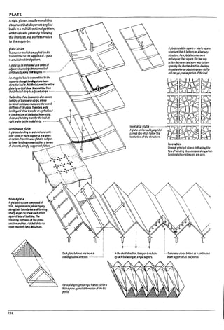 PLATE
Arigid, planar. us~1Iy monolithic
structure thatdisperses applied
Io.Ids In a multidirectional pattern,
with the loads generally following
the shorttst and stiffest routes
to the supports. .
plate action
The,manner In which an appllea load Is
transmitted to the supports of aplate
In amultidirectional pattern.
ApUtec;n reenvfsloneJ151 seriesof
upcart~strlpS~ .'
corrtJnuously;/ongtlreHmgths. _................'
AsmIppIIeJloadIs trlll5l1litteJto the
supp0rt.5 througlt ~ ofonebeam
st.1'. the Io3d15JIstrtvteJovertheentire
pImUywrtlcllsIseztnnsmittUfrom
theddftcttJstrlptoupurrt~ .................
The~ Ofone~~ilsoC3uses
t'M5tlng oftransverse5t:rip5. whose
torsIorulresl5t3nce 1na'ea5eS the overall
~ffne55 ofthepIm. T1Ierefore. whIfe
Pending;nJ sheartrlnsfer111 appfIeJload
in theJirutJon oftheloiJeJbe3m stnp.
sbarIlfatl+f5tl~ t:r.1n5fertheloadat
ridht1ngles to the101deJstrip. ..- ...........-
contlnuou, plate
Aplate extending as astructural unit
CHef thru or I1'1OI'e supports In 3 given
dlrt.Ct:lon. AcontlnlJOU$ plateIs subject
to lowerbendlng moments than 3 series
of dlscrete. simply supportea pla~s.
foldedpllU
Aplate structure composedof
thin. deepelementsjoined rigidly
along theirboundariesand forming
sharpangles to mceeach other
against later.al pucUng, The
resulting stiffnessofthe Cross
sectlon enaUles afolded p~ to
span relatlvefy long dlstanus.
194



.
EachplanePeh3Ves1s1 beamIn
thelongltudlnlldIrection. •..................
Vert/c;ldiaphragms orrigId frames stlfftn a
folJedplateagainstdeforTTl3tlon ofthe fold
profile.
Apl3te5houldPe sqUiirtorntarlysqU2rt
to (;f1SUrt thatIt ~h3re515a two-ny
5trocture. As1 platebecomesmort
rut1ngu16r th1n square. the tlIC~
actlon decreases lnd1~-way5ySt.trn
5p3nnlng the 5horterJlrtCtlondevelops
sitU tileshorter~ strips1restiffer
1nd~rryI gre3terportt.mofthe 10M.
~~~J~~;;~'~~;di"-~'
. :
curved nus which follow the . GiJ j
lsost4tlcs of'the structure. n _ ~
In the shortd/~n. the span15reduced
Uy~" foldlCtlng151rigid support.
1505tatlc,
u~ of principal stress Ir.dicatlng ~
flow ofI1endlng stresses 3M3 long which
torsional shear stresses are zero.
;.-Transverse strips ~have 1S1 ccnt/tIU0U5
bc4m supporteJ1t foldpoints.
I
.I
I
J
,
I
.1
I !
I
1
!
i I
1
l-
L
L
 