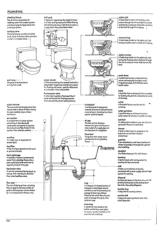 PLUMBING
PfumIn"9 fixture .
AIryofV3 rio.;s rtUptacles for
receiving W4iW from a w~ system
and dlsch3~lng the liquid waste Into
adr:;lM3ge system.
~anit.11')' ware
!?all cock
Adevice for regulaUng the supply ofwater
In" flush tam: by means ofahollow floating
~n which by Its rise odan shuts oropens a
supply valve. Also called float valve.
Plumbing fixtures. as slnG and toilet
Pc~. mJde of vitreous china. porcelain
e:13me1. or e.1art'lded metal-l
!
~
reverse-trap
---....,.,='"'. Atoilet rowlslmllar to the Siphon-Jet. ~t
. having asmallerwater surface and trapway_
W3U-hu~ ______J
D~~ ned to ~ rtt3Creato
~ h~ from " wall
wrter h.1mmer
The corlCusslon and I13nglng noise that
resu/t5 whtn al'OIurneof m.ermoving
In apipe s~ stopsor loses
IT'()-malt.u m.
Jir-ch.1m~r
water ciaset
Afuture consisting of aceramic rowl with a
~haule. hinged seat ana lidand adevice
f~flushlng with wa~r. usedfor def'ecatlon
and urination. Also called tenet.
fl~homet.er valve
A",lve that supplies afixed Iuantltyof
W3ter tcflxtures for flushing purposes
when actU3ted Uy direct water pressure.
:--·-------------------l1ack~plash
/ Avertlcal panel of waterproof
_
...
----
.....
:/ material a"ttached to the wall uenlnd
acountertopor stovetop to protect
a~lnst splash~ Ilqulds_
Acomp3rtment In" ~ system 0
CO!ltalnlngaIrMeb5~1b' I:
2irg.1p
The ctarvertlc3l dlstanu
petloieen the spoutof afaucet or
otheroutlet ofa supply pipe and
the flood level of a receptacle_
COIl"'f'resses arJ ~Ids to ~u3llze I
~=~~~~:cu~~:~~ I
overflow
An Mlet. pipe. or receptacle for
exu:s5 liquid.
~kflow
Aflow of aliquid ~ to the usual
~ desired dlrecUon.
17~k-$jphcruge
Ii
I
I
flood level
The level at which water would
1 ::W:-~ rim ofaplumbing
jj,j.~.t:;"'I:cr"",----- -.-- .---- --. - - ~
~§
l?idet
AUaslnllke fixture des~ned to pe stnddled
for Uathlng the genlt3ls and posterior parts
ofthe 1Iody.
urinal
AflushaUfc fixture used by men for ~
urinatIng.
toilet partition
Apanel forming an enclosure around a
watercloset for privacy 1n apuullc lavatory.
l?athtul?
An oV!ong tub to Imhe In, esp_ one th2t !s a
permanentfixture In aUathroom_
~hower
AUatn In which water Is sprayed on the
I10dy from an overhead nozzleor
show~ead_
gra17l7ar
AParat"t3ched to 3 wall rwraUathtu!7or
showerto provk:lea hand gripfor a ~
who Is Imhln4-
receptor
The shallow P3se pan of astall shower.
lavatory .
Abowlor PiI$ln with running waterfor
washing th" face and hanas.
A~ of ~ orcont.a1nl1t3tea
lIt7Wfrom apIu~ fixture Into it
pl~ supplylr4 fOb~ W4iWaue to
~e p~~ In the pl~.
'-,------------------------ 51nk
~kwmrV2lve
A'r'lilve for ~~ flowing liquid. as
5eW3~. from ~erslng Its dtrectlon.
Also called pacl:flow valve.
flow rm -------------.-------------------------
The n~ of dtsc~rge from aplumbIng
fIxtu~. ~U31 to the tat.allltlmkl'of
galkxls dlscMar:l~ per 1r.1n~ dIvk:Ied
by 75 and expressed In fixture unlts_
198
trap .------;
AU-shapedor $-shaped section of
dnlnplpe In whloh Iltiuld remains
and forms aseal for preventing the
passageofsewer gas without
rifecUng the normal flow of waste
wateror sewage through ~_ Also
called air trap_
drum trap'
Acylindrical trap closed on the
l?ottom and having acover plate
for access. usually Installed on the
drain line from al?athtuu_
APastn, as In akitchen or laundry,
connected wfth awater supply and draln3¥
system for washing.
df'po'.1f
An electrical device In the anln of3 sink. for
grinding foOd wastes to be washed clown
the al"3ln. Also ~11ed disposer.
launary tr.:y
Adeep sink for washing clothes_
~rvk:e,lnk
Adeep sink used Injanltarl3l wort Also
called *pslnle.
Ll
I 1
I
!
.J
r I
I I
•
i !
! I
i I
I
l
f
L..
J
L
 