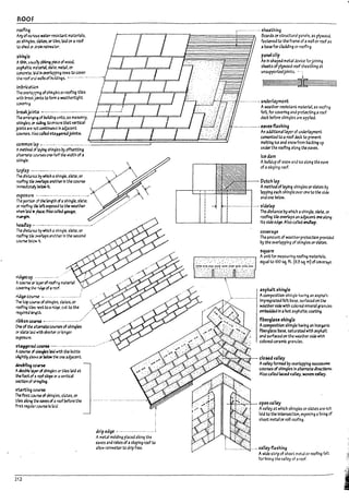 ROOF
rocfi~ r---------- --- sheathing
My of v;; r"oJs w.wrt$l5t.nt materlals.
~s sh~b, sbtts. or tlles. bid on aroof
to shea Cf dnln nlrooter.
$hj~te
Athin. u$UJ~ ~ ~ of wood.
~5P!U1t1c nt..erbl sbte. ~r. or
conaete. bid In Or'erlappi~ rows to cover
~~~~~~~;~~;~~~!~~Iii~i~~ Boards or structural p;;nels. as plyrYood.
fastentJ to the fra~ of awall or roof •s
~ Ua5e for cL-ufdlng or roof1ng_
panel clip
An H-5haptJ metal aevluforJolnl~
sluts of plywood roof sheathl~ at
unsupportedJolnts_ .-;
t.l,e roof • ~J walisof Puild1~ 5. ~- -.--.----.. -. - .---.. -. t==;r==il===:;;::==G:=:==;;;====='
UnIIrication
The over.J~ ofsh~~s or roofing tlles
with!n-e3i:,~ to fonn;a weathertlght
covering.
1I~lcjaint! ---.-----..------------------ ----.- --.---.....
The ;arr;a~ of PuIIJl~ units. as masonry. p=dJ:==r====:Jb==;;;===Jb==;r==:J
shlngles. or sldI~ to ensure that vertlcal
FiniS are root ccml1'lUO'J5 In adjacent
courses.. Also calleJ ~~ joints.
E± - .
--------------, underl.1yment
Aweather-reslsta nt material as roofl~
felt. for coveting and protecting aroof
deck Defore shIngles are appfled.
------------., t3V~ fbshlng
common lJp •. -.~-.--.--.-...-.-.-------...-~--~~===~===~===~===~==::::~
Amethod ci l;iying sh~~s by offsetting
An addltlonall3yer of underlayment
cemented to ~ roof ded to prevent
meltIng Ice and snow from Packing up
under the rooflng along the eaves.
alternate c..."'Jrses one-haIf the width of a
shln~~.
§5?2j::~£e~~~ '.
~~~;;~~;;h;;;~~i;;;;:.~A
Of' roofI~ ~ ~ expo!d to the weather _
..-.....
lIrf.en b~ iI ~ Also ~nea §-3~e. .
~
~p -------------._-_._-------------_......
Tl-.e dls~i'U ~ which ~ shlng~. slate. or
rocfI"'9 t:~ ~ps ano-"r.er In the second
COIJI"5e ~l
...... lt_
~~p . __._---_....._.
Acourse Q' ~of roofing materIaI
~?lt r-'~ of aroof.
~COII~ •.....-- ... -- ..-- .• --.-.
~ top c..Jt.)r$t of shlng1cs, states. or
rooflr.g ul.es ~ to arJ¥. cut to the
requlreJ ~<
.. .'
n)-l,on~ •.------.--------00-----.-···
One ofthe *..tr'IUUCO.lI'"SeS of shlngIes
Of slJte 12~ lWith $horte:' or longer
~re_
~~1'ed CCUrH .---.---------------------- -.--
Accurse cI ~ laid JII'lth the Putts
~Irtly a~ or ~ ~~ one adjacent.
6oupnng~
AaouPle ~ of$hlng~s Of' utes laId at
the foot of J roof slope Of' • vertical
stCtlon of s)I~hng.
,t,arti~ C-C'JNe
~ first ~rse of$hl~es. sldtes. or
u~ alo~ ~ e4Ves of • roof ~ore the
first ~ular WJr5e Is !dId.
212
drip edge· .--.-.------.---.-- -. --.:
A metal moldIng placed along the
eaves and rakes of aslopIng roof to
allow rainwater to drip free.
-r-r
I
I
I
I
I
I
I
:
1:':;
k~l'~
~~
~ :::~
~~ ~
j f- 1-----·_-------_· ~ ...
ice dam
AIrollaup of snow and Ice along the e3Ye
of a sloping roof.
Dutchbp
A method of laying shIngles or~ Py
~pplng each shingle over OM to the side
and one !?eiow.
sldelJp
The distance I;>y which ashingle. $bte. Of'
roofI~ tlle overlaps an adpcat~ oneabng
Its side ed¥.Also called endUp.
ccverage
The amount of weather protection provided
11)'the overlapping of shl~les orslates.
'iu:ue
Aunitfor measurIng roofl~ materials.
equal to 100 sq. ft. (9.3 54 mJofcove<¥
asp~lt shingle
Acomposition shingle h3vlng an aspkaft-
Impregnated felt trase. surfaced on the
weather side with colored mineraI granu~
em~ In ahot aspbltlc coatl~
fillergbs6 'h~!e
Acomposition shingle h3'(~g an Inor~nlc
fl~rgb55 :7a56. saturated with asphalt
and surfaced on the we3ther side with
colored wamic granules.
..-'-"~~~-4-- clo~ valley
Ava/ley for1n&:f 11)' overbpplng ~
ccursesof shingles In alternate d1rectlon:S.
Also called I.1ced val~. woven valley.
.....".~~;..:.r- open valley
Avalley at whIch shingles or slates are rm
laid to the !nte~lon. exPOS!!1g ann~ of
sheet metal or roll roofl~.
__ -. valJeyfushing
A wide strIp of sheet metal or rooflng felt
for linIng the va lIey of aroof.
I
. 1
I
. ~
i
r~
I I
~ i
....
l.
l.
 