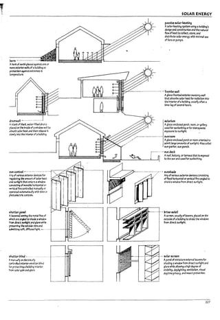 ~ ----------_.. ---
A~nk of t<lrth placed against one or
~e:xterlorwal1sof abUIlding as
~n ~alnst extremes In
tem~ture.
drumwall --------- ----------
Ast.rl of blJck. wa~filled drurr.s
pl3ced on the Insldtof awindow wall to
a~ sol3rM3t and then release tt
slowly Into the Interior of auul1dI~.
~ccntrof ----------------.---. -',
A..~of~rIous~rdevk:esfor I '"
~utatt~ tM amount of solar ht3t ,.--- -,- -.,-
and su~ht tha-t ~rs 41 window. -:
coo5lstl~ of II1OV3U!e horlzontaIor
~.lc4l fins controfb:l manually or
~ OIutomatlc3lly wtth time or
~controIs.
~Itt.e1' ~Hnd -'-'--'" --.--------- --
A!f"3nually or electrlcaIly
controlled exterior Vet1et13npHnd
for protectln~ ab-ultdlnq Interior
from solar gain and ~lare.
SOLAR ENERGY
passive 5CL1r-heating.
Asolar-heating system using aInJlldlng's
design and construction and the M4ltunl
flow ofheat to collect. store. and
dlstrluute solar energy. with minimal use
of fans or pumps.
-----------.-.--..---------.---..~ Trompe wall
Aglass-fronted exterior masonry waif
that ausorUs solar heat for radiation Into
the InteriorofaInJlldlng. us~11y after a
tI~-lag ofseveraIhours.
5OIo3rlum
Aglass-enc~ porch. room. or gallery
used for sunuathlng or for therapeutic
exposure to sunlight. .~
,unroom
Agl3s5-enc~ porch or room oriented to
admtt large amounts of sunlight. Also called
sun parlor. sun parch_
i---"'--'~ ,un deck
1 Aroof. balcony, or terT;lce that I:s exposed
~~~~'U:'~----==----~._-41 to the sun and used for sunbathing.
--------.---------.:;---.-. ,un,~ae
.. Any ofvarious exteriordevices c~slstl"9
offixed horizontal or vertical fins angled to
shield awindow from direct sunllght_
W- ......---.---+--. 1ni~.5Clell
Ascreen. usually oflouvers, placed on th~
outside ofalnJlldlng to shield the windows
from direct sunlight.
-··--t·-·-···I···..-·--=:r:.,...."'·-t-·~ 5OIo3r ureen
Apanel of miniature external louvers for
shading awindow from dtreGt sunllght and
glare while allowing ahigh Mgru of
vlsltnllty. d3yllghtlng. ventilatIOn. visual
daytime privacy. and Insect protection.
227
 