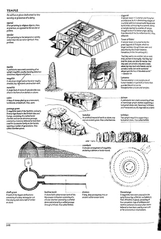 TEMPLE
An eaifict or place dedicated ta the
worship or presenu ofa deity.
,acrea
Ofor~Inlng fa re«glousoUjll(;ts, rites,
or practices,2S opposed to the StCul3r or
pr0f3ne.
~uL1r
Ofor ~Inlng fa the temporal or worldly
rather~n the sacrea or spiritual. Also,
profane.
:~ ,!
menhir . ~'!~~'j,
:'t ..,·1
Aprehistoric monurnentconsisting of an 1f~'."
upright megahth. usually standing alone uut f' ~,:
sometlmes allgnea with ers. .-...................... r~~:1..
meg4l'rth ':1 ~ .
Avery brge ston used as found or ~hly .. i!:' .
d~esp.1 ancient construction wori:. 1·:~t~1.~
monolith J~,j,.'l'll .
Asingle Plock of stone ofCOI1slderal?le S1ze.~~~~:;~~-
often In the form of an ol>elisl: orcolumn. . . .
... zl~ur;rt
Atemple-tower in Sumerian and Assyrian
archlteGWre, l7uitt In dlmlnlshlng stages of
mud bnd: with M t<essea wans faud with
l?umt ~rlct culmfn..,--tl~ In a 5<Jmmtt shrine
or temp~ reached ~ aseries of ramps;
th~ht to ~e of StJmerI3n origin. dating
from the end of the ~d rnHlennlum B.C. Alsa
zillirat. .
Tower of BaDcl
Atemple·tower preSiJmed to be the
great~ur.1tat Babylon, which no
Ion~ survtves, ~h tt was seen and
clescMuea by the Gr--A h!stori3n,
Herodotus. In the 5th century 6.c.:
°ArJ thq SJIJ to oro! ~Mther. Letus mate
britt iII1Jburn It t/lawghly. And they h3d
brld: for5tone, zr,J sime forrnor1:Jr. AM
tMySlIJ, LetusJ;:r.;!J 1 citymh ~
~ t;(>p m1Y~ IJt'ItQ heiwen;3Mlet
usnuU1 rume.1est webe5CZttt:rtJ
z/:IroUuponthe bCt ofthe wfrofe earth.•
~1I.'4
uma'5U
The monument31 SkX1e sculptures of
hurrun-he3deJ. W1T1~ Irolls or nons that
guarded tMerTtr;;rus to
Mesopotamian pC.us and temp~s.
cairn --'---....:-...--.-.... dolmen
Ahe2p of stones pnea'up as amonument,
tom~toM. orbndrT13rt. Also, cam.
pa'~grave
Amtg3llthic toml7 of the Neolithic and early
Bronze A¥Sfauna In the 6ritlsh Islesand
Europe, cans/sUng ofaroofea I7urlal
cham~ ~d narrow entrance p4ssage,
covered by atumulus: relievea to have !leen .
usedfor successive f3mily orcl3n l?urials
spln"~ a numrerof ¥neratlons. Also
C4~ chanWer!lrave.
shiligrave
Atom~ of the Aegea ncIvlhzatlons
cOf1slstlng of adeep rIl(;tJngular cut
Into sloping rock and aroofof timber
Of'stone.
248
17eehive tamp L....................... dromos
A stone-~ullt su!7terranean tomu of the Along. &up passageway Into an
Mycenaean clvllizatlon consisting ofa ancient 5<J~rr.lnean tom~.
circular chamuerCOIered by a cor!1eled
dome and entered by awailea passage
through ahillside. Also callea thows.
Aprehistoric rronument conslst1/t9 of two
or more fa rge u~ stones supportl/t9 a
horlzont415to1'ie $l:.ol1, found esp.ln 6rft3ln
and Franuand lI$U3fly regarded as atom~.
t.n1ithon
Two u~ht mega~tr.s supporting a
horizontJl st..ol1e. ~ called trlIlth.
5tcnehenge
ArnegaRthlG monumen~ erecud In ~he
early Bronze Age cZ700 6.C. on S31ls~ury
Plain, Wlttshlre, ~~rId. conslstll'o4 of
four concentrlc ri~ of trllithons ana
menhirs untered 3rOlma an altarstone:
!?elleved to have Peen used by asun cutt
or for astronomlc31 oDsemtlonS.
l .
I
I
L'"
I I
! I
!
I
11
I
u
 