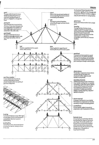 p.1nel •.. --- - ----- --. -- .-- ----------
The space wttnln ~ wet> of atruss ""
~~ any two pa~ points on a ""
chord and acornspondln~ pair of "'.,
joints Of asinglejointon an opposite ...•
c~i ~
panel point
Ajolnt uetween two or more memt>ers
ofatruss. Atruss must be loaded only
at Its p1nd points IfIts members OIre
to be su~ on~ to axial tension or
compresslo11_}.Jsa C3lb:l node. --._- '-'-'--"'''''
pJnellengtb . ".
The space 00 ~ chord ofatruss
~;lnytwoa~jolnts maae
Py principal ~ m~ with ~
chord.
i
UTO-foru mem~ ..-;
heel
The lower. supported ttId ofan up~nt
timber. r*"..er. ortrus5.
Atruss 1MTlP-erttutU1eoretlc31ly
carries ~ dlrect loa.d and wh~
omlsslan would not alter the stability of
~ truss ~uratlof1.
~u"ing ":,
Astructure formed Dy trusses. While rigid r
,., Its own pbne. ;I truss must be In-aced In '-'
• perpenJlcubr dlrectlon to prevent
fa ter31 Pucl:nng.
IocallnJ.cknn~
The 17ucl::n~ ofa thin compressed dement
of a structural rr.emkr, leading to failure
of the ,.,hole.
r··-·-----··---· chord
Either of the two prlnclpaImembers of
atruss extenaing from end to end and
connectecl by web members.
web
The lrTte9ral system ofmem~ers
connecting t~e upper and lower chords
of atruss. ~"',


i
shoe
i
i
Arearing plate for supporting and
resisting the thrust ofatruss or girder.
TRUSS
A structural frame based on the
geometric rigidity of the triangle and
composed of linear mem&ers subject
only to axial tension or compression.
planetru55
Atruss an of whose members lie In asingle
plane.
trussing
The rigid members forming a truss.·
5U!1ject to axial forces proportional to
the rise of the truss. 6uGkl1n~ gen~rally
governs the size ofcompression .-
meml7ers. while tensile stresses at the
weakest points. usually at the
connections. control the size of tension
members.
-----..----.....-..-..'. panel load
I 
I 
/ 
I 
I 
I 
I 
"  I
I /  I
, I I  I /
',II 1 ,,/
(!
Aconcentrated load applied to apanel
point ofatruss..To prevent seconaary
stresses from developing. the centrok:lal
axes of truss meml7ers;lna the load at a
joint should pass through acommon point.
direct ~tre55
The tensile or compressive stress th.-lt Is
constant through the depth of a
structural membtr su~ject to axial
tension orcomprtSslon.
~Olkbry5~~
AdditIOnal ~endlng and ~he<lr tresses In 2
truss meml1er rtSultlng from an eccentric
conrteCtlon or3joint flxed ag.alnst rebtlve
rotation. While trusses are assumed to
have Ideal!zed pin connections. truss
connections In reality may be rotted.
welded. orriveted. Imparting adegree of
rigfdIty to thejoInts.
. 5tre:5~ rever5.11
Achange!n the force of3 truss member
from tension to compression or vice versa
caused !7yachange In the loading pattern.
.....-.:~'-- .• counterPrace
Atruss member sul7ject to tension or
compression unaervaryfng load conditions.
funicular tru"
Atruss havIng an overall shape derived .
from thefualcular shape far aparticular
set of loads. The Interior mem~ers of a
funicular truss are zero-force mem~rs
which serve only to ~race compression
members ~ut they will carry forces If any
changes occur In the pattern or
magnItude of the loads.
259
 