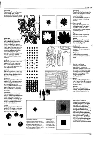 carr.oufu¥
The ~~ of aform or ~ure that
occurs when Its ~pe. pattern.
texture, orcoIor.Itlon Is slmllarto that
of Its SlJrTOundlng field or l1ackground.
pro~n 
APl""Cf"!rty of perception In which the "
mind's ~ ~rches for meaning Irj •
Imagining .naprojectlng known or
familt3r l1T13geS onto the seemingly
4I~sshapesofa pattern until It
flnd.s 3 m3tch whIch rrt3l:es sense. This
atte:r1pt to COOIplete an Incomplete
paturn. or find ameaningful pattern
emp.-..-dkJ fn a largerone. Is In
4Iccord;;}nu with ~t we alre3dy know
or Ct-r'"'tCt to see.Once seen and
ur.derst<xJ. it IsdlfficuIt to not see
the~~.
tlimil4rity ~"""-'-"---'--'----'-""'-"-1
Aprcymyof perctptlon In which there
Is 3 wokncytogroup things which
h;we $O~.e visual ch3racterlstlc In
com."roCl""l.4IS aslml13rtty of shape. slz.e.
color. or'..etTtJtIon ordet3ll
•••••
•••••
.:....
•• •••••
•••••
.0.0.
.0•.0.
.oeo.
eoeoe
•••••
~~~Z:=~~::~hi~;;······1
m c~ tc¥ther.to the exclusion of _ . • e _
those which are further away.
ectrt.inurty • • • • •
A~ ofperception In which there
Is a~to group*~nts which
ccm:n~ a~ the same line or In the
same directlon. This 5e3rch for
contlr.:;ity of line and dIrection can also
lead to O<Jr pc:rceptlon of the simpler.
~~ft~~~·-····~··-·-····-··-······"··-I
thl~. f"t4irdless of how dIstant they
are. bJ1ng to the ~ptlon of aclass
ofo~ as Imlng uniform slz.e ana
constJ rrt colorand textureo
cto~ur-e
Ap~rtyof perception In which there
Is 3 t.enkncy for an open or Incomplete
fig ure to ~ seen as If It were aclosed
orcomplet.e and staVle form.
•. : -./
.' .I_,S
~;
• e
+
successive contrast
Aphenomenon of visual perception In
which Intense exposure to one color or
value leads to the sensation of Its
complement. which Is proJ~ted as an
afterimage on another color or surface
viewed Immedl3tely thereafter.
afterirrt3ge
Avisual sensation
that persists after
the stimulus that
caused tt Is no Io"¥r
operative or present.
VISION
perctption
The act or faculty of.pprehendlng by
means of the senses or of tr,., mind.
visual perception
An awareness derived Irj the visual
system In response to .on extern..ol
stimulus.
_..• figure-ground
Aproperty of perceptloo In which
there Is atendency to see parts of a
visual field 35 solid. welh:leflnea .
otjects standln9 out against.. less ~
distinct l7ackground. .
figure
Ashape or form. as determlnea t.y
OtItlllltS or exterior surf.lces.
ground
The rececl1n£j part ofavisual f1ekl
agaJhst which a~ure Is perceived.
Also called background.
!imultaneou! conU-a~
Aphenomenon ofvlSlUI perception In
which the stlmulatlon ofone coloror
value leads to the sen~n of Its
complement. which Is projected
Instanta~sly on ..Juxtaposed color
Of' value. Simultaneous contrast
Intenslfle5 camp1ementary colors"ana
shifts an..logous colors tcw3ra each
other's complementary hue. esp. when
theJuxtaposed colors are Similar In
value.When two colors ofcontrasting
value areJuxtaposed. the Itgfrtercolor
will deepen the darker War while the
darker color will lighten the lighterooe.
265
 