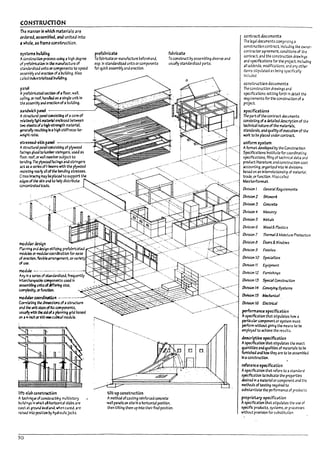 (ONSTRUcnON
The manner in whIch IUterials are
ordered. assemlkd. 3M united into
J whole. 3S fr.am~ construction.
,ysttm, Pui1di~
Aconstnsctlon prcuss U5ln9 a high d~ree
of pref.l!nic4tlon In t1Ie nunufacture of
standardlztd units or components to speed
a-s~m171y and /:rectlon of alnJlldlng. Also
called Industrialized Puitding.
panel
A pref.ll7riciW sectlon ~ afloor. wall.
cein"40 or roof. h4nkJ as asingle unit In
the assem~ and erectlon ofa pullding.
prefal1ricm
r0 fabricate or manufacture 17eforehand.
esp.ln standardized units or components
for qUid assem171y and erection.
fabricate
r0 construct l7y assembling diverse and
usually standardized parts.
,.,n.:iwich p~ ----------'
A stnsctural p3nel CQ1S!stlng of acore of
rebUvei)' ~ mterial ent;osed Petween
two sheru ~ ah~h-st~ material.
~rally re5lIltlng In a high stlffness'to-
weight ratio.
we,5ed-5kin pand --------II~__
Astructural p3nel cooslstlng of plyw~
facings gl~ to lum!ler stringers. used as
~.oor. roof. or WAil memw$.IbJect to
Dendlng. The plywood bclngs and stringers
act as a~rb ofI·beams with the plywood
resisting ~~ all ofthe M1dlng stresses.
Cross l7r3c~ rruy ~pUc.edto support the
edges of the skin and to Idp distribute
ccnc.entrne.d loads.
.......
···-1
'.
",
"
modul;r~n
f'lwr.mng al'lJ design at!~1Zing prefalnic3teJ
Il"()(lyles or rroaubrcoordlnatlon for ea~
of ~ flexJbleam"¥f11ent. orvarie
~U:Se.
module _.-..•..- ........- ..-... "".'.-
Arty In a ~ of standard1zea, frequently
i1Tterchange.il~ components used In
ass.e:n~ untts of.tff~ size.
~Y. orfunalon.
modular coordiutfyn -.......- .--.-
Cornbtl~ the dimensions of astructure
and PIe unit sizes ~ Its cocnponents,
~ with ~ alJ ofaplanning grid l7ased
on a+Jnch or1OO-lI'II1cu~1 module.
lift·,Llb co~ion
A technlq~ of constr~lng multiStory
!7ulldings In ...mich aA horizontal stabs are
C3St ,t ground b-efand. wnen cured. are
raised Into position Vy hydraullcJacks.
50
tilt-up construction
Amethod ofcastlng relnforua concrete
-wall panels on site In ahorizontal position.
then tilting them up Into their final position.
...<..~~'.'-'"
".
--"-:.
.---
..-=:-..r:;..............
",
-',
contract documents
The Ieq;I documents comprising a
construction contr;lct.lncludlng the owner'
contractor agreement. conditions of the
contr3ct. and the construction drawings
and s~iflcatlons for the proJect. Including
all addenda. modifications, and any ather
Items stipulated as being specifically
Included.
construction documents
The ccnstructlon drawings and
speciflcatlons setting forth in detail the
I't<uirements for the constroctlonof a
project.
'peciflCaticn,
The partof the contract documents
consisting of a ~11ed description of the
technical nature of the materl4ls.
standards, anaquality ofexecution of the
. work to ~e pbced ul'lJer contract.
uniform ~y~um
Afo/'lT13t developed Py the Constructlon
Specifications Institute for coordinating
spectficatlons. flllng of technical data and
product literature. and const<uction cost
accounting. organized Into 16 divisions
l7ased on an Interrelationship of materiJl,
trade. or function. Also called
Masterionnat.
Oivision 1 Gene,./ Req,uirement5
Otl'f51on2 ~
OIrlslon 3 ~
OIrlsJon4 ~ry
OirlsJotl5 Met...1s
Oirlslon G Wooa'& P135tJcs
Olvlslon 7 ThmTLl/ &Moisture ProUctJ:;n
OIrislOf'l~ Doors &Windows
Otl'f51on9 Finishes
Oirls/on 10 Speci3/tJes
D/rI5lon 11 EqUipment
Oil'f5ion 12 Furnishings
D/risJon 13 5ped31ConstroctJon
{)(YisJon 14 Ccrweyfn, 5ysU~
{)(rlsJon 15 1kcJunJaf
Otrlslon 16 Bectnc41
perlormanu 'pecification
Aspeclflcatlon that Stipulates how a
particular component or system must
perform without gMng the means to be
employed to achieve the results.
c:f~rjptlve 'pecification
Aspectftcatlon that Stipulates the ex3ct
CU3nt/tles and Cuahttes of rroterlals to be
fumlshed anahow they are to De asseml">led
In aconstruction.
reference ~pecification
Aspecification that refers to astandard
spectfic.atlon to Indicate the properties
desired In <I ~terlal or component and the
methods oftesting required to
substantl3te the performance of products.
proprietary 'pecification
Aspecification that stlpul3tes the use of
specific products. systems. or processes
without prOVision for substitution.
Ii
!
I
I:
j
I
lj
I
I ;
i
1j
i
1i
I
b
.
U
~
I
L
,
L
•
t
I.
L
,
f
!
l~
I
 